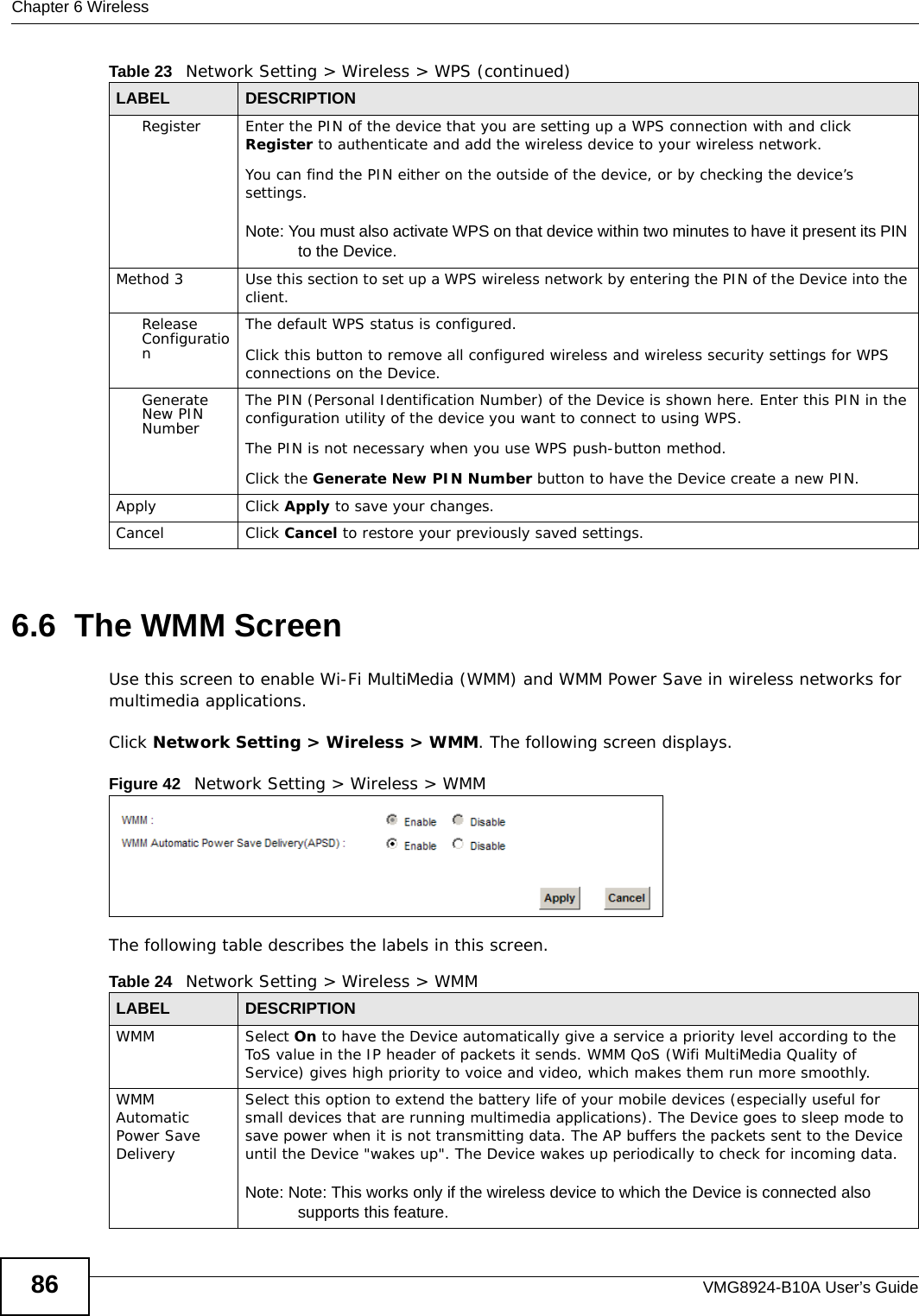 Chapter 6 WirelessVMG8924-B10A User’s Guide866.6  The WMM ScreenUse this screen to enable Wi-Fi MultiMedia (WMM) and WMM Power Save in wireless networks for multimedia applications.Click Network Setting &gt; Wireless &gt; WMM. The following screen displays.Figure 42   Network Setting &gt; Wireless &gt; WMMThe following table describes the labels in this screen.Register Enter the PIN of the device that you are setting up a WPS connection with and click Register to authenticate and add the wireless device to your wireless network.You can find the PIN either on the outside of the device, or by checking the device’s settings.Note: You must also activate WPS on that device within two minutes to have it present its PIN to the Device.Method 3 Use this section to set up a WPS wireless network by entering the PIN of the Device into the client.Release ConfigurationThe default WPS status is configured.Click this button to remove all configured wireless and wireless security settings for WPS connections on the Device.Generate New PIN NumberThe PIN (Personal Identification Number) of the Device is shown here. Enter this PIN in the configuration utility of the device you want to connect to using WPS.The PIN is not necessary when you use WPS push-button method.Click the Generate New PIN Number button to have the Device create a new PIN. Apply Click Apply to save your changes.Cancel Click Cancel to restore your previously saved settings.Table 23   Network Setting &gt; Wireless &gt; WPS (continued)LABEL DESCRIPTIONTable 24   Network Setting &gt; Wireless &gt; WMMLABEL DESCRIPTIONWMM Select On to have the Device automatically give a service a priority level according to the ToS value in the IP header of packets it sends. WMM QoS (Wifi MultiMedia Quality of Service) gives high priority to voice and video, which makes them run more smoothly.WMM Automatic Power Save DeliverySelect this option to extend the battery life of your mobile devices (especially useful for small devices that are running multimedia applications). The Device goes to sleep mode to save power when it is not transmitting data. The AP buffers the packets sent to the Device until the Device &quot;wakes up&quot;. The Device wakes up periodically to check for incoming data.Note: Note: This works only if the wireless device to which the Device is connected also supports this feature.