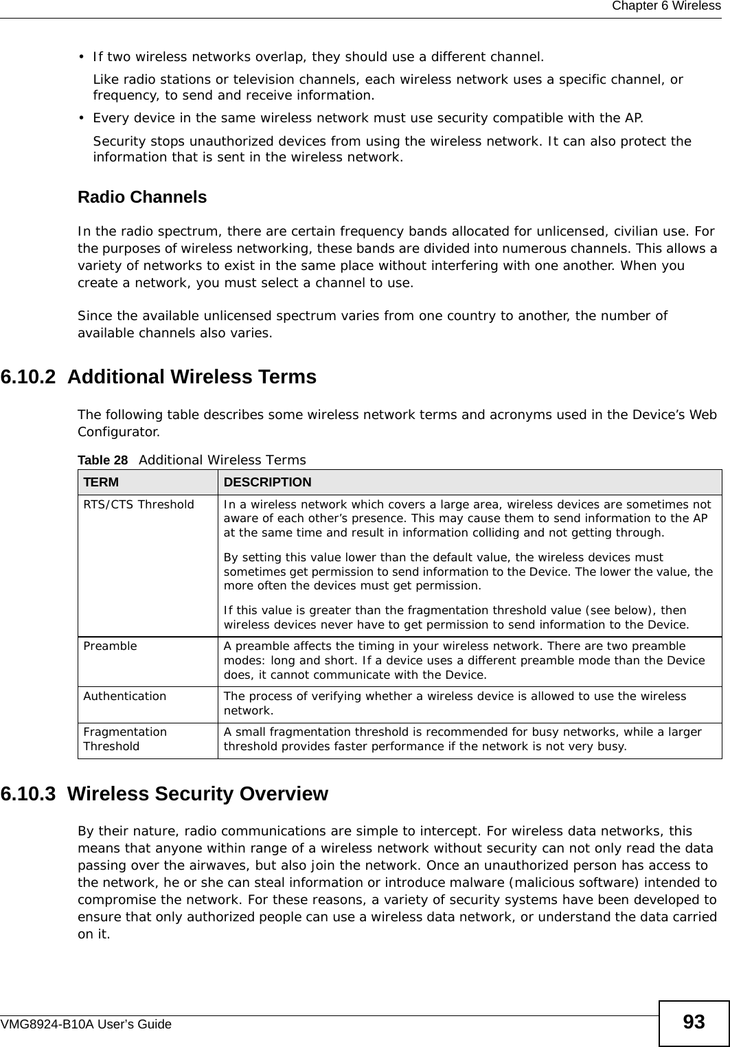  Chapter 6 WirelessVMG8924-B10A User’s Guide 93• If two wireless networks overlap, they should use a different channel.Like radio stations or television channels, each wireless network uses a specific channel, or frequency, to send and receive information.• Every device in the same wireless network must use security compatible with the AP.Security stops unauthorized devices from using the wireless network. It can also protect the information that is sent in the wireless network.Radio ChannelsIn the radio spectrum, there are certain frequency bands allocated for unlicensed, civilian use. For the purposes of wireless networking, these bands are divided into numerous channels. This allows a variety of networks to exist in the same place without interfering with one another. When you create a network, you must select a channel to use. Since the available unlicensed spectrum varies from one country to another, the number of available channels also varies. 6.10.2  Additional Wireless TermsThe following table describes some wireless network terms and acronyms used in the Device’s Web Configurator.6.10.3  Wireless Security OverviewBy their nature, radio communications are simple to intercept. For wireless data networks, this means that anyone within range of a wireless network without security can not only read the data passing over the airwaves, but also join the network. Once an unauthorized person has access to the network, he or she can steal information or introduce malware (malicious software) intended to compromise the network. For these reasons, a variety of security systems have been developed to ensure that only authorized people can use a wireless data network, or understand the data carried on it.Table 28   Additional Wireless TermsTERM DESCRIPTIONRTS/CTS Threshold In a wireless network which covers a large area, wireless devices are sometimes not aware of each other’s presence. This may cause them to send information to the AP at the same time and result in information colliding and not getting through.By setting this value lower than the default value, the wireless devices must sometimes get permission to send information to the Device. The lower the value, the more often the devices must get permission.If this value is greater than the fragmentation threshold value (see below), then wireless devices never have to get permission to send information to the Device.Preamble A preamble affects the timing in your wireless network. There are two preamble modes: long and short. If a device uses a different preamble mode than the Device does, it cannot communicate with the Device.Authentication The process of verifying whether a wireless device is allowed to use the wireless network.Fragmentation Threshold A small fragmentation threshold is recommended for busy networks, while a larger threshold provides faster performance if the network is not very busy.