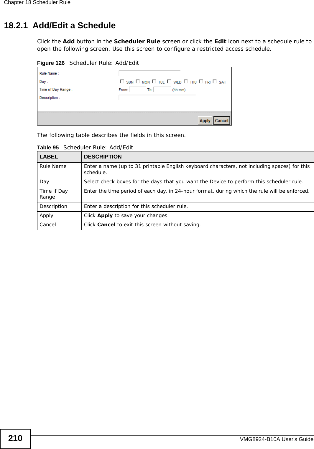 Chapter 18 Scheduler RuleVMG8924-B10A User’s Guide21018.2.1  Add/Edit a ScheduleClick the Add button in the Scheduler Rule screen or click the Edit icon next to a schedule rule to open the following screen. Use this screen to configure a restricted access schedule. Figure 126   Scheduler Rule: Add/Edit The following table describes the fields in this screen.  Table 95   Scheduler Rule: Add/Edit LABEL DESCRIPTIONRule Name Enter a name (up to 31 printable English keyboard characters, not including spaces) for this schedule. Day Select check boxes for the days that you want the Device to perform this scheduler rule. Time if Day Range Enter the time period of each day, in 24-hour format, during which the rule will be enforced. Description Enter a description for this scheduler rule.Apply Click Apply to save your changes.Cancel Click Cancel to exit this screen without saving.