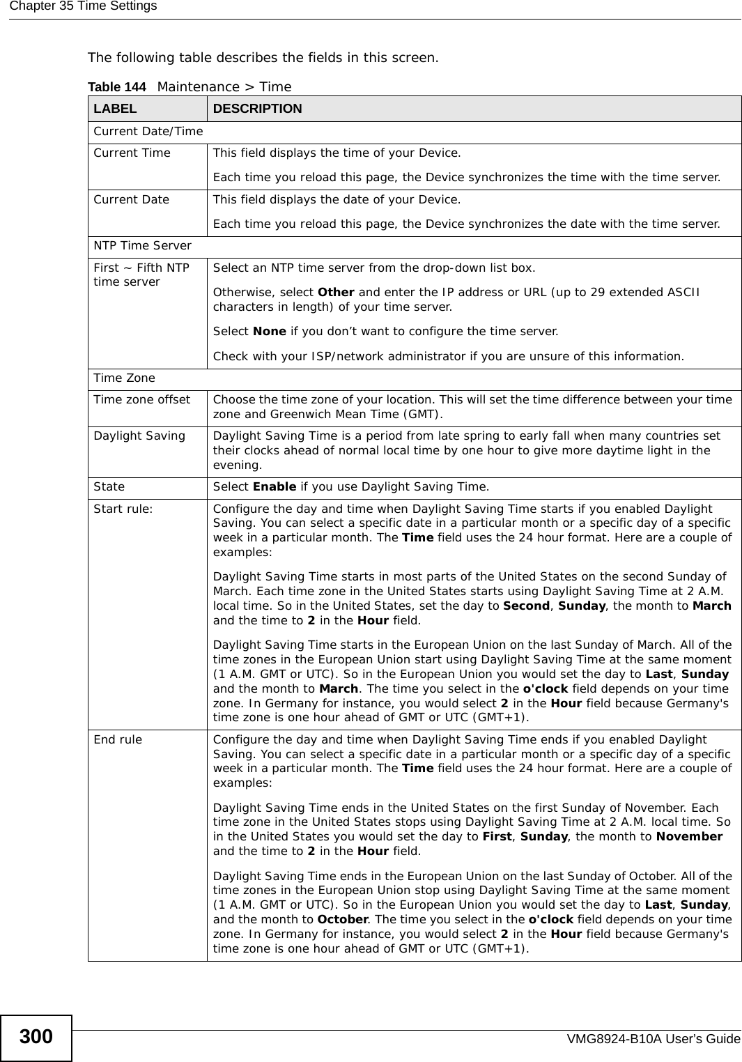 Chapter 35 Time SettingsVMG8924-B10A User’s Guide300The following table describes the fields in this screen. Table 144   Maintenance &gt; TimeLABEL DESCRIPTIONCurrent Date/TimeCurrent Time  This field displays the time of your Device.Each time you reload this page, the Device synchronizes the time with the time server.Current Date This field displays the date of your Device. Each time you reload this page, the Device synchronizes the date with the time server.NTP Time ServerFirst ~ Fifth NTP time server  Select an NTP time server from the drop-down list box. Otherwise, select Other and enter the IP address or URL (up to 29 extended ASCII characters in length) of your time server. Select None if you don’t want to configure the time server.Check with your ISP/network administrator if you are unsure of this information.Time ZoneTime zone offset Choose the time zone of your location. This will set the time difference between your time zone and Greenwich Mean Time (GMT). Daylight Saving Daylight Saving Time is a period from late spring to early fall when many countries set their clocks ahead of normal local time by one hour to give more daytime light in the evening.State Select Enable if you use Daylight Saving Time.Start rule: Configure the day and time when Daylight Saving Time starts if you enabled Daylight Saving. You can select a specific date in a particular month or a specific day of a specific week in a particular month. The Time field uses the 24 hour format. Here are a couple of examples:Daylight Saving Time starts in most parts of the United States on the second Sunday of March. Each time zone in the United States starts using Daylight Saving Time at 2 A.M. local time. So in the United States, set the day to Second, Sunday, the month to March and the time to 2 in the Hour field.Daylight Saving Time starts in the European Union on the last Sunday of March. All of the time zones in the European Union start using Daylight Saving Time at the same moment (1 A.M. GMT or UTC). So in the European Union you would set the day to Last, Sunday and the month to March. The time you select in the o&apos;clock field depends on your time zone. In Germany for instance, you would select 2 in the Hour field because Germany&apos;s time zone is one hour ahead of GMT or UTC (GMT+1). End rule Configure the day and time when Daylight Saving Time ends if you enabled Daylight Saving. You can select a specific date in a particular month or a specific day of a specific week in a particular month. The Time field uses the 24 hour format. Here are a couple of examples:Daylight Saving Time ends in the United States on the first Sunday of November. Each time zone in the United States stops using Daylight Saving Time at 2 A.M. local time. So in the United States you would set the day to First, Sunday, the month to November and the time to 2 in the Hour field. Daylight Saving Time ends in the European Union on the last Sunday of October. All of the time zones in the European Union stop using Daylight Saving Time at the same moment (1 A.M. GMT or UTC). So in the European Union you would set the day to Last, Sunday, and the month to October. The time you select in the o&apos;clock field depends on your time zone. In Germany for instance, you would select 2 in the Hour field because Germany&apos;s time zone is one hour ahead of GMT or UTC (GMT+1). 