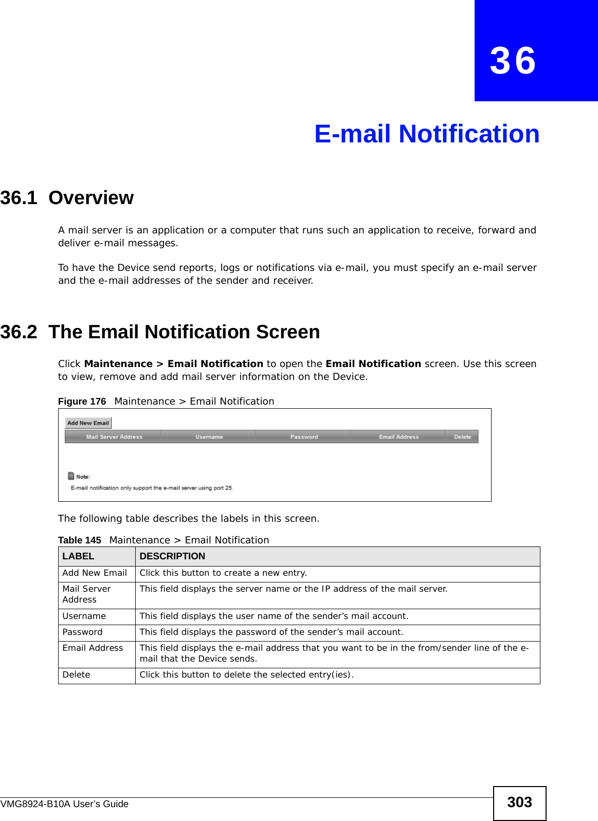 VMG8924-B10A User’s Guide 303CHAPTER   36E-mail Notification36.1  Overview   A mail server is an application or a computer that runs such an application to receive, forward and deliver e-mail messages.To have the Device send reports, logs or notifications via e-mail, you must specify an e-mail server and the e-mail addresses of the sender and receiver.36.2  The Email Notification ScreenClick Maintenance &gt; Email Notification to open the Email Notification screen. Use this screen to view, remove and add mail server information on the Device.Figure 176   Maintenance &gt; Email Notification The following table describes the labels in this screen. Table 145   Maintenance &gt; Email NotificationLABEL DESCRIPTIONAdd New Email Click this button to create a new entry.Mail Server Address This field displays the server name or the IP address of the mail server.Username     This field displays the user name of the sender’s mail account.Password This field displays the password of the sender’s mail account.Email Address This field displays the e-mail address that you want to be in the from/sender line of the e-mail that the Device sends. Delete Click this button to delete the selected entry(ies).