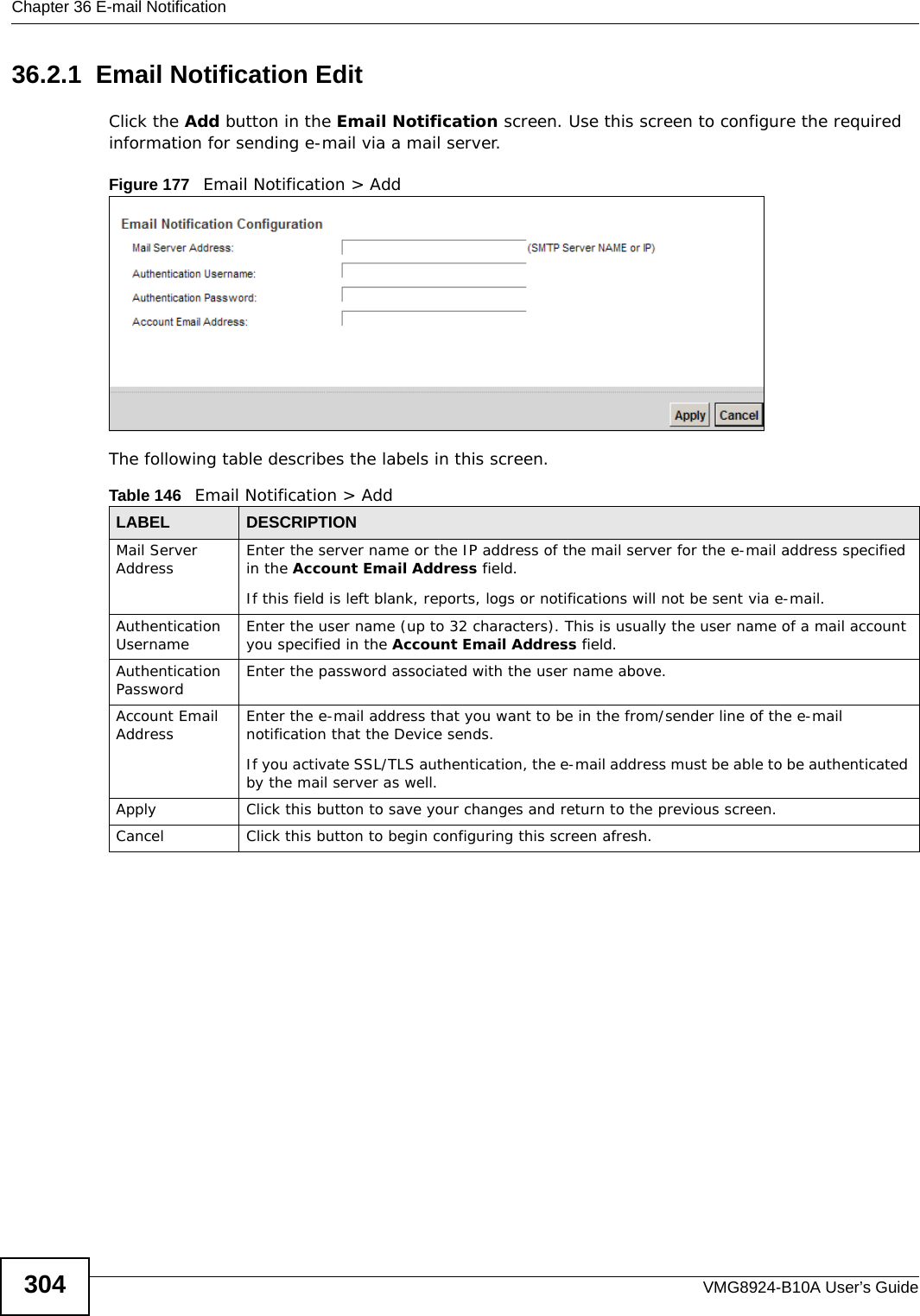 Chapter 36 E-mail NotificationVMG8924-B10A User’s Guide30436.2.1  Email Notification Edit   Click the Add button in the Email Notification screen. Use this screen to configure the required information for sending e-mail via a mail server. Figure 177   Email Notification &gt; Add The following table describes the labels in this screen. Table 146   Email Notification &gt; AddLABEL DESCRIPTIONMail Server Address Enter the server name or the IP address of the mail server for the e-mail address specified in the Account Email Address field. If this field is left blank, reports, logs or notifications will not be sent via e-mail.Authentication Username  Enter the user name (up to 32 characters). This is usually the user name of a mail account you specified in the Account Email Address field.Authentication Password  Enter the password associated with the user name above.Account Email Address Enter the e-mail address that you want to be in the from/sender line of the e-mail notification that the Device sends. If you activate SSL/TLS authentication, the e-mail address must be able to be authenticated by the mail server as well.Apply Click this button to save your changes and return to the previous screen.Cancel Click this button to begin configuring this screen afresh.