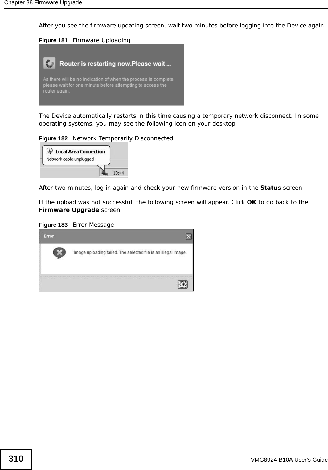 Chapter 38 Firmware UpgradeVMG8924-B10A User’s Guide310After you see the firmware updating screen, wait two minutes before logging into the Device again. Figure 181   Firmware UploadingThe Device automatically restarts in this time causing a temporary network disconnect. In some operating systems, you may see the following icon on your desktop.Figure 182   Network Temporarily DisconnectedAfter two minutes, log in again and check your new firmware version in the Status screen.If the upload was not successful, the following screen will appear. Click OK to go back to the Firmware Upgrade screen.Figure 183   Error Message