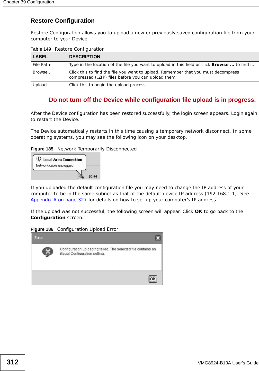 Chapter 39 ConfigurationVMG8924-B10A User’s Guide312Restore Configuration Restore Configuration allows you to upload a new or previously saved configuration file from your computer to your Device.Do not turn off the Device while configuration file upload is in progress.After the Device configuration has been restored successfully, the login screen appears. Login again to restart the Device. The Device automatically restarts in this time causing a temporary network disconnect. In some operating systems, you may see the following icon on your desktop.Figure 185   Network Temporarily DisconnectedIf you uploaded the default configuration file you may need to change the IP address of your computer to be in the same subnet as that of the default device IP address (192.168.1.1). See Appendix A on page 327 for details on how to set up your computer’s IP address.If the upload was not successful, the following screen will appear. Click OK to go back to the Configuration screen. Figure 186   Configuration Upload ErrorTable 149   Restore ConfigurationLABEL DESCRIPTIONFile Path  Type in the location of the file you want to upload in this field or click Browse ... to find it.Browse...  Click this to find the file you want to upload. Remember that you must decompress compressed (.ZIP) files before you can upload them. Upload  Click this to begin the upload process.