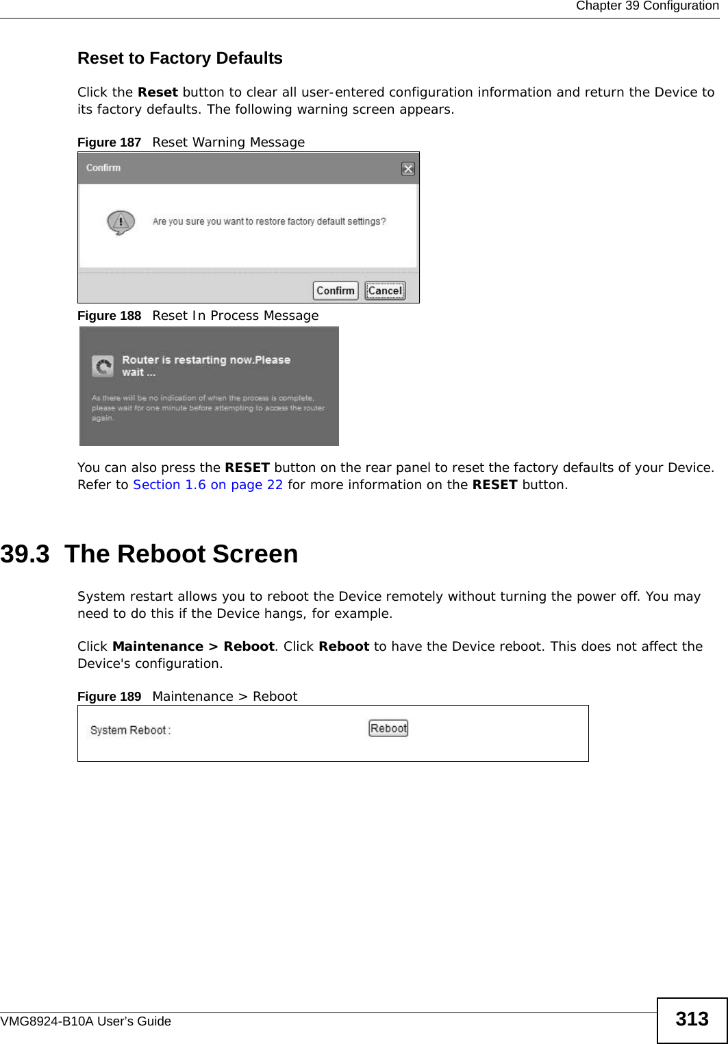  Chapter 39 ConfigurationVMG8924-B10A User’s Guide 313Reset to Factory Defaults  Click the Reset button to clear all user-entered configuration information and return the Device to its factory defaults. The following warning screen appears.Figure 187   Reset Warning MessageFigure 188   Reset In Process MessageYou can also press the RESET button on the rear panel to reset the factory defaults of your Device. Refer to Section 1.6 on page 22 for more information on the RESET button.39.3  The Reboot Screen System restart allows you to reboot the Device remotely without turning the power off. You may need to do this if the Device hangs, for example.Click Maintenance &gt; Reboot. Click Reboot to have the Device reboot. This does not affect the Device&apos;s configuration. Figure 189   Maintenance &gt; Reboot 