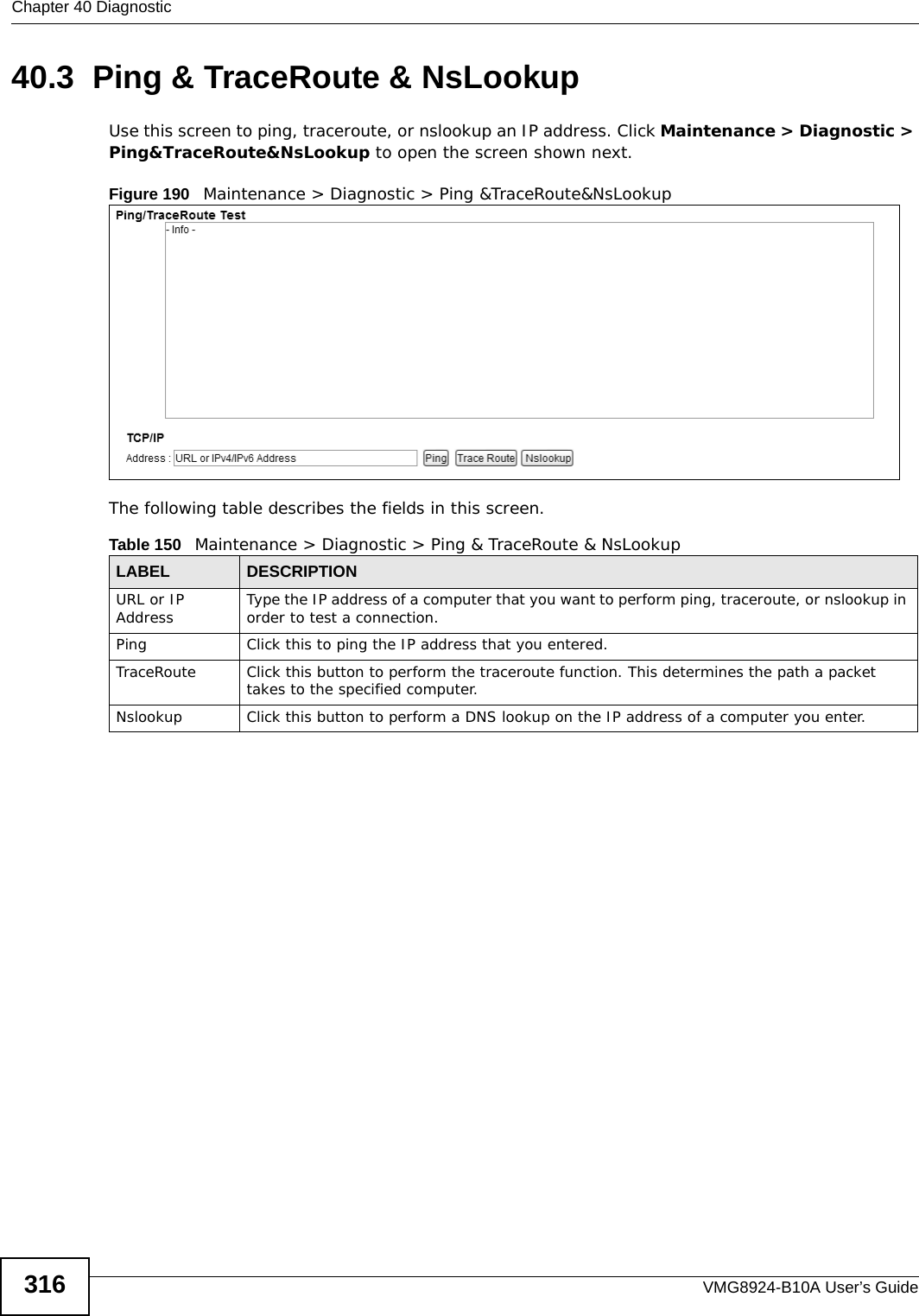 Chapter 40 DiagnosticVMG8924-B10A User’s Guide31640.3  Ping &amp; TraceRoute &amp; NsLookup Use this screen to ping, traceroute, or nslookup an IP address. Click Maintenance &gt; Diagnostic &gt; Ping&amp;TraceRoute&amp;NsLookup to open the screen shown next.Figure 190   Maintenance &gt; Diagnostic &gt; Ping &amp;TraceRoute&amp;NsLookup The following table describes the fields in this screen. Table 150   Maintenance &gt; Diagnostic &gt; Ping &amp; TraceRoute &amp; NsLookupLABEL DESCRIPTIONURL or IP Address Type the IP address of a computer that you want to perform ping, traceroute, or nslookup in order to test a connection.Ping Click this to ping the IP address that you entered.TraceRoute Click this button to perform the traceroute function. This determines the path a packet takes to the specified computer.Nslookup Click this button to perform a DNS lookup on the IP address of a computer you enter. 