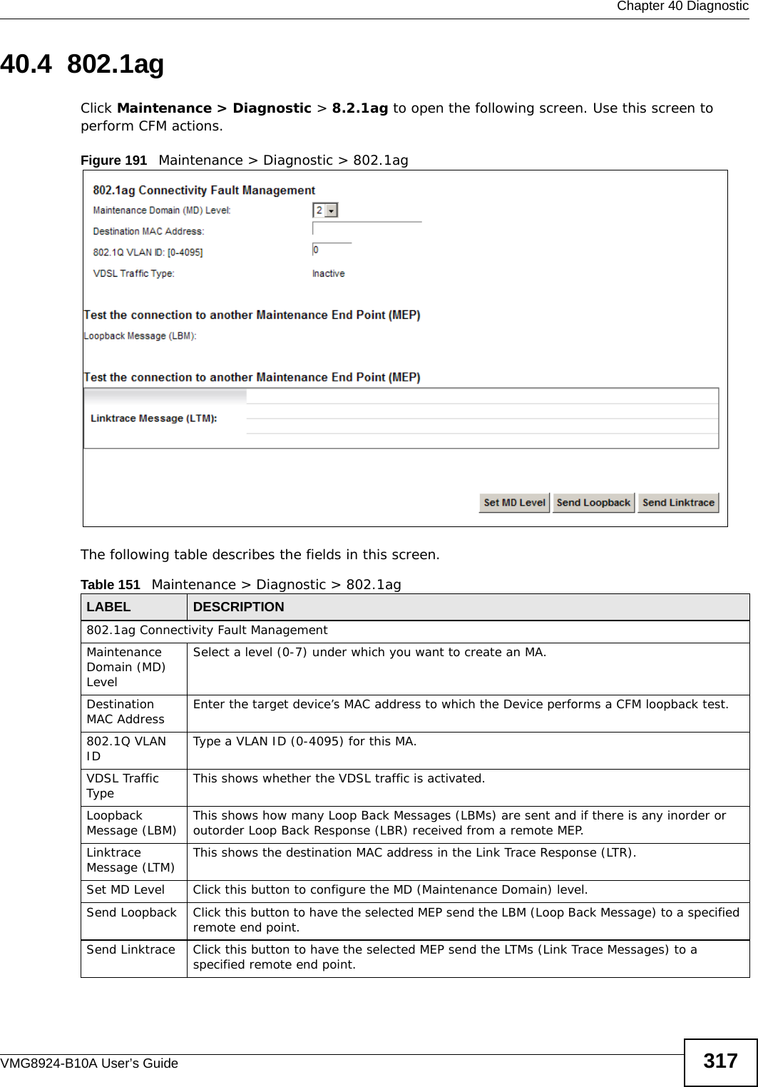  Chapter 40 DiagnosticVMG8924-B10A User’s Guide 31740.4  802.1agClick Maintenance &gt; Diagnostic &gt; 8.2.1ag to open the following screen. Use this screen to perform CFM actions. Figure 191   Maintenance &gt; Diagnostic &gt; 802.1ag The following table describes the fields in this screen. Table 151   Maintenance &gt; Diagnostic &gt; 802.1agLABEL DESCRIPTION802.1ag Connectivity Fault Management Maintenance Domain (MD) LevelSelect a level (0-7) under which you want to create an MA.Destination MAC Address Enter the target device’s MAC address to which the Device performs a CFM loopback test.802.1Q VLAN ID Type a VLAN ID (0-4095) for this MA.VDSL Traffic Type This shows whether the VDSL traffic is activated.Loopback Message (LBM) This shows how many Loop Back Messages (LBMs) are sent and if there is any inorder or outorder Loop Back Response (LBR) received from a remote MEP.Linktrace Message (LTM) This shows the destination MAC address in the Link Trace Response (LTR).Set MD Level Click this button to configure the MD (Maintenance Domain) level.Send Loopback Click this button to have the selected MEP send the LBM (Loop Back Message) to a specified remote end point.Send Linktrace Click this button to have the selected MEP send the LTMs (Link Trace Messages) to a specified remote end point.