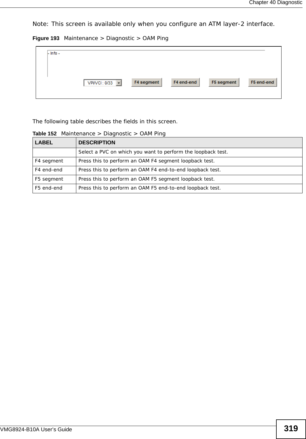  Chapter 40 DiagnosticVMG8924-B10A User’s Guide 319Note: This screen is available only when you configure an ATM layer-2 interface.Figure 193   Maintenance &gt; Diagnostic &gt; OAM PingThe following table describes the fields in this screen. Table 152   Maintenance &gt; Diagnostic &gt; OAM PingLABEL DESCRIPTIONSelect a PVC on which you want to perform the loopback test.F4 segment Press this to perform an OAM F4 segment loopback test.F4 end-end Press this to perform an OAM F4 end-to-end loopback test.F5 segment Press this to perform an OAM F5 segment loopback test.F5 end-end Press this to perform an OAM F5 end-to-end loopback test.