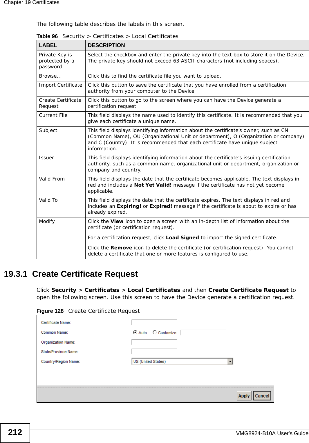 Chapter 19 CertificatesVMG8924-B10A User’s Guide212The following table describes the labels in this screen. 19.3.1  Create Certificate Request Click Security &gt; Certificates &gt; Local Certificates and then Create Certificate Request to open the following screen. Use this screen to have the Device generate a certification request.Figure 128   Create Certificate RequestTable 96   Security &gt; Certificates &gt; Local CertificatesLABEL DESCRIPTIONPrivate Key is protected by a passwordSelect the checkbox and enter the private key into the text box to store it on the Device. The private key should not exceed 63 ASCII characters (not including spaces). Browse... Click this to find the certificate file you want to upload. Import Certificate Click this button to save the certificate that you have enrolled from a certification authority from your computer to the Device.Create Certificate Request Click this button to go to the screen where you can have the Device generate a certification request.Current File This field displays the name used to identify this certificate. It is recommended that you give each certificate a unique name. Subject This field displays identifying information about the certificate’s owner, such as CN (Common Name), OU (Organizational Unit or department), O (Organization or company) and C (Country). It is recommended that each certificate have unique subject information. Issuer This field displays identifying information about the certificate’s issuing certification authority, such as a common name, organizational unit or department, organization or company and country.Valid From This field displays the date that the certificate becomes applicable. The text displays in red and includes a Not Yet Valid! message if the certificate has not yet become applicable.Valid To This field displays the date that the certificate expires. The text displays in red and includes an Expiring! or Expired! message if the certificate is about to expire or has already expired.Modify Click the View icon to open a screen with an in-depth list of information about the certificate (or certification request).For a certification request, click Load Signed to import the signed certificate.Click the Remove icon to delete the certificate (or certification request). You cannot delete a certificate that one or more features is configured to use.