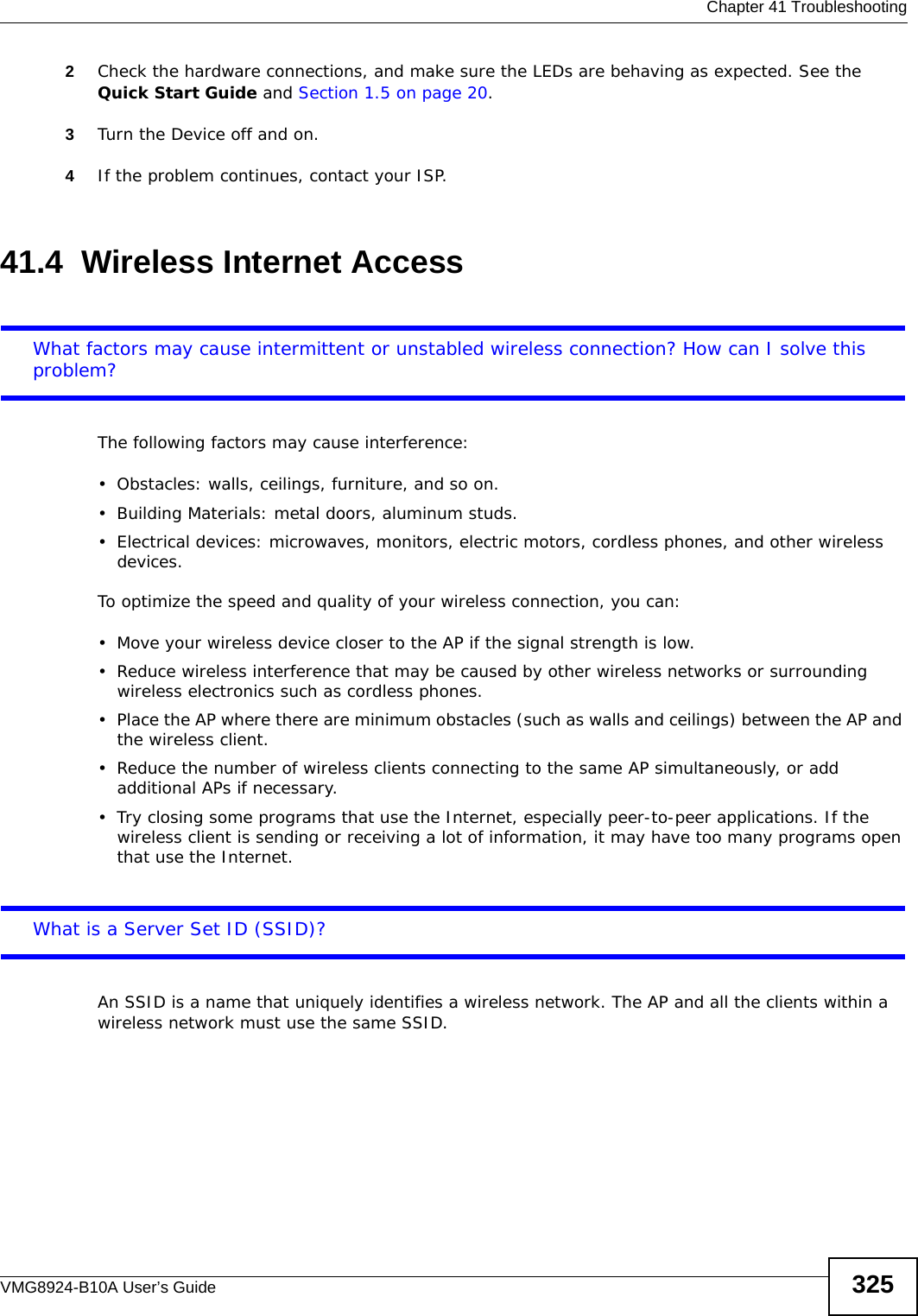  Chapter 41 TroubleshootingVMG8924-B10A User’s Guide 3252Check the hardware connections, and make sure the LEDs are behaving as expected. See the Quick Start Guide and Section 1.5 on page 20.3Turn the Device off and on.4If the problem continues, contact your ISP. 41.4  Wireless Internet AccessWhat factors may cause intermittent or unstabled wireless connection? How can I solve this problem?The following factors may cause interference:• Obstacles: walls, ceilings, furniture, and so on.• Building Materials: metal doors, aluminum studs.• Electrical devices: microwaves, monitors, electric motors, cordless phones, and other wireless devices.To optimize the speed and quality of your wireless connection, you can:• Move your wireless device closer to the AP if the signal strength is low.• Reduce wireless interference that may be caused by other wireless networks or surrounding wireless electronics such as cordless phones.• Place the AP where there are minimum obstacles (such as walls and ceilings) between the AP and the wireless client. • Reduce the number of wireless clients connecting to the same AP simultaneously, or add additional APs if necessary.• Try closing some programs that use the Internet, especially peer-to-peer applications. If the wireless client is sending or receiving a lot of information, it may have too many programs open that use the Internet. What is a Server Set ID (SSID)?An SSID is a name that uniquely identifies a wireless network. The AP and all the clients within a wireless network must use the same SSID.