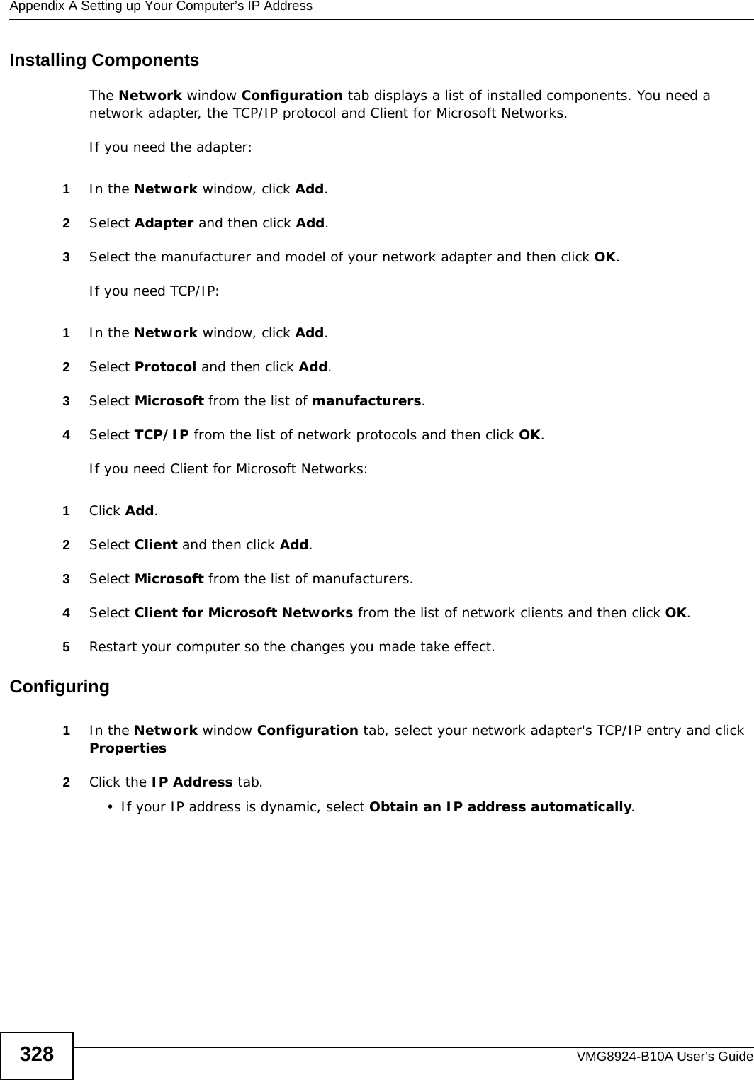 Appendix A Setting up Your Computer’s IP AddressVMG8924-B10A User’s Guide328Installing ComponentsThe Network window Configuration tab displays a list of installed components. You need a network adapter, the TCP/IP protocol and Client for Microsoft Networks.If you need the adapter:1In the Network window, click Add.2Select Adapter and then click Add.3Select the manufacturer and model of your network adapter and then click OK.If you need TCP/IP:1In the Network window, click Add.2Select Protocol and then click Add.3Select Microsoft from the list of manufacturers.4Select TCP/IP from the list of network protocols and then click OK.If you need Client for Microsoft Networks:1Click Add.2Select Client and then click Add.3Select Microsoft from the list of manufacturers.4Select Client for Microsoft Networks from the list of network clients and then click OK.5Restart your computer so the changes you made take effect.Configuring 1In the Network window Configuration tab, select your network adapter&apos;s TCP/IP entry and click Properties2Click the IP Address tab.• If your IP address is dynamic, select Obtain an IP address automatically. 