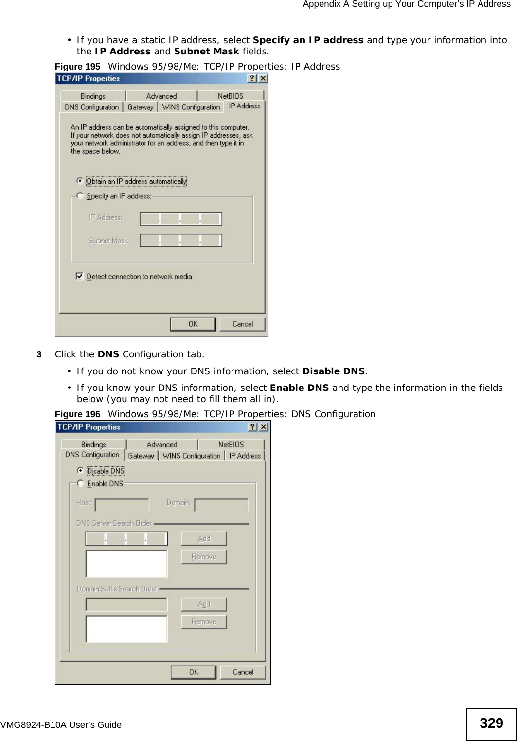  Appendix A Setting up Your Computer’s IP AddressVMG8924-B10A User’s Guide 329• If you have a static IP address, select Specify an IP address and type your information into the IP Address and Subnet Mask fields.Figure 195   Windows 95/98/Me: TCP/IP Properties: IP Address3Click the DNS Configuration tab.• If you do not know your DNS information, select Disable DNS.• If you know your DNS information, select Enable DNS and type the information in the fields below (you may not need to fill them all in).Figure 196   Windows 95/98/Me: TCP/IP Properties: DNS Configuration