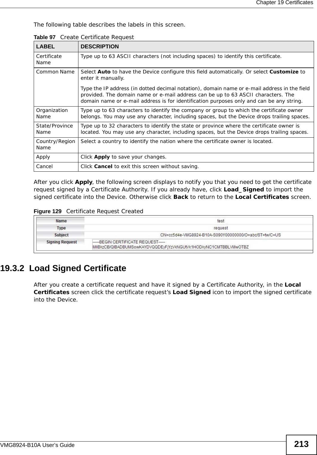  Chapter 19 CertificatesVMG8924-B10A User’s Guide 213The following table describes the labels in this screen. After you click Apply, the following screen displays to notify you that you need to get the certificate request signed by a Certificate Authority. If you already have, click Load_Signed to import the signed certificate into the Device. Otherwise click Back to return to the Local Certificates screen. Figure 129   Certificate Request Created19.3.2  Load Signed Certificate After you create a certificate request and have it signed by a Certificate Authority, in the Local Certificates screen click the certificate request’s Load Signed icon to import the signed certificate into the Device. Table 97   Create Certificate RequestLABEL DESCRIPTIONCertificate Name Type up to 63 ASCII characters (not including spaces) to identify this certificate. Common Name  Select Auto to have the Device configure this field automatically. Or select Customize to enter it manually. Type the IP address (in dotted decimal notation), domain name or e-mail address in the field provided. The domain name or e-mail address can be up to 63 ASCII characters. The domain name or e-mail address is for identification purposes only and can be any string.Organization Name Type up to 63 characters to identify the company or group to which the certificate owner belongs. You may use any character, including spaces, but the Device drops trailing spaces.State/Province Name Type up to 32 characters to identify the state or province where the certificate owner is located. You may use any character, including spaces, but the Device drops trailing spaces.Country/Region Name Select a country to identify the nation where the certificate owner is located. Apply Click Apply to save your changes.Cancel Click Cancel to exit this screen without saving.