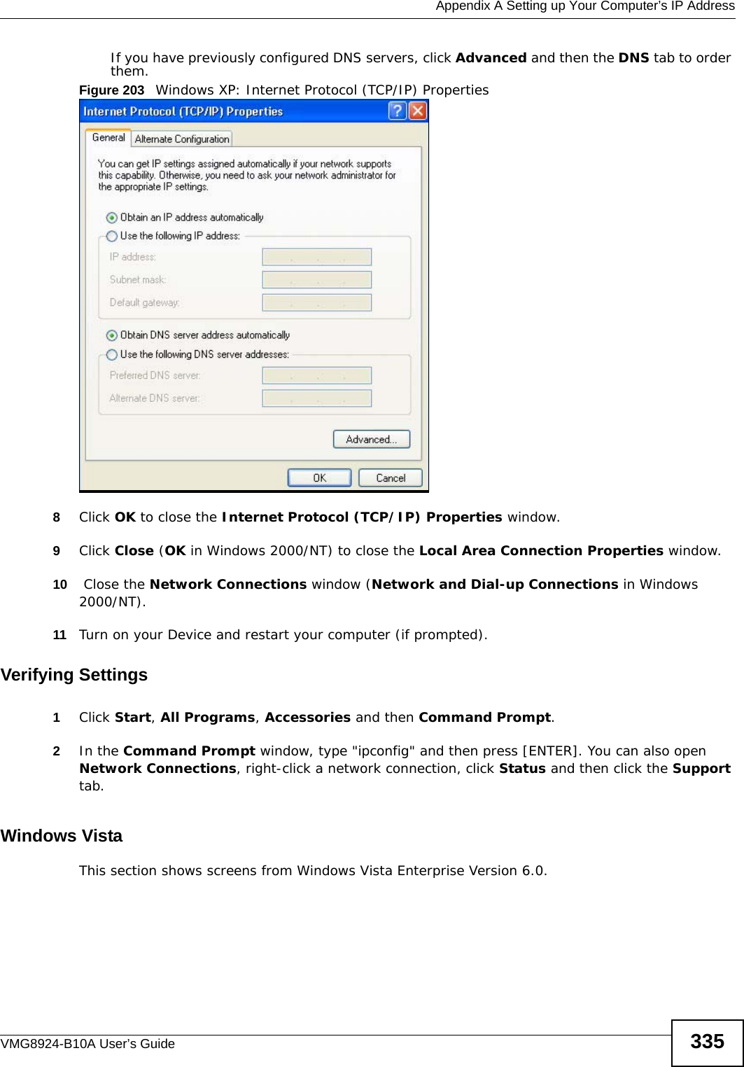  Appendix A Setting up Your Computer’s IP AddressVMG8924-B10A User’s Guide 335If you have previously configured DNS servers, click Advanced and then the DNS tab to order them.Figure 203   Windows XP: Internet Protocol (TCP/IP) Properties8Click OK to close the Internet Protocol (TCP/IP) Properties window.9Click Close (OK in Windows 2000/NT) to close the Local Area Connection Properties window.10  Close the Network Connections window (Network and Dial-up Connections in Windows 2000/NT).11 Turn on your Device and restart your computer (if prompted).Verifying Settings1Click Start, All Programs, Accessories and then Command Prompt.2In the Command Prompt window, type &quot;ipconfig&quot; and then press [ENTER]. You can also open Network Connections, right-click a network connection, click Status and then click the Support tab.Windows VistaThis section shows screens from Windows Vista Enterprise Version 6.0.