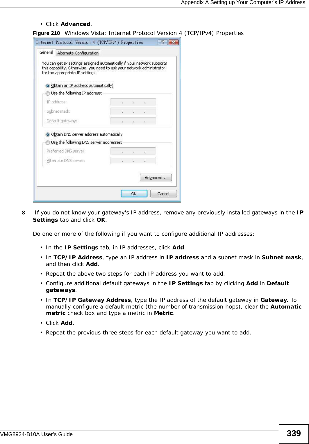  Appendix A Setting up Your Computer’s IP AddressVMG8924-B10A User’s Guide 339• Click Advanced.Figure 210   Windows Vista: Internet Protocol Version 4 (TCP/IPv4) Properties8 If you do not know your gateway&apos;s IP address, remove any previously installed gateways in the IP Settings tab and click OK.Do one or more of the following if you want to configure additional IP addresses:•In the IP Settings tab, in IP addresses, click Add.•In TCP/IP Address, type an IP address in IP address and a subnet mask in Subnet mask, and then click Add.• Repeat the above two steps for each IP address you want to add.• Configure additional default gateways in the IP Settings tab by clicking Add in Default gateways.•In TCP/IP Gateway Address, type the IP address of the default gateway in Gateway. To manually configure a default metric (the number of transmission hops), clear the Automatic metric check box and type a metric in Metric.• Click Add. • Repeat the previous three steps for each default gateway you want to add.