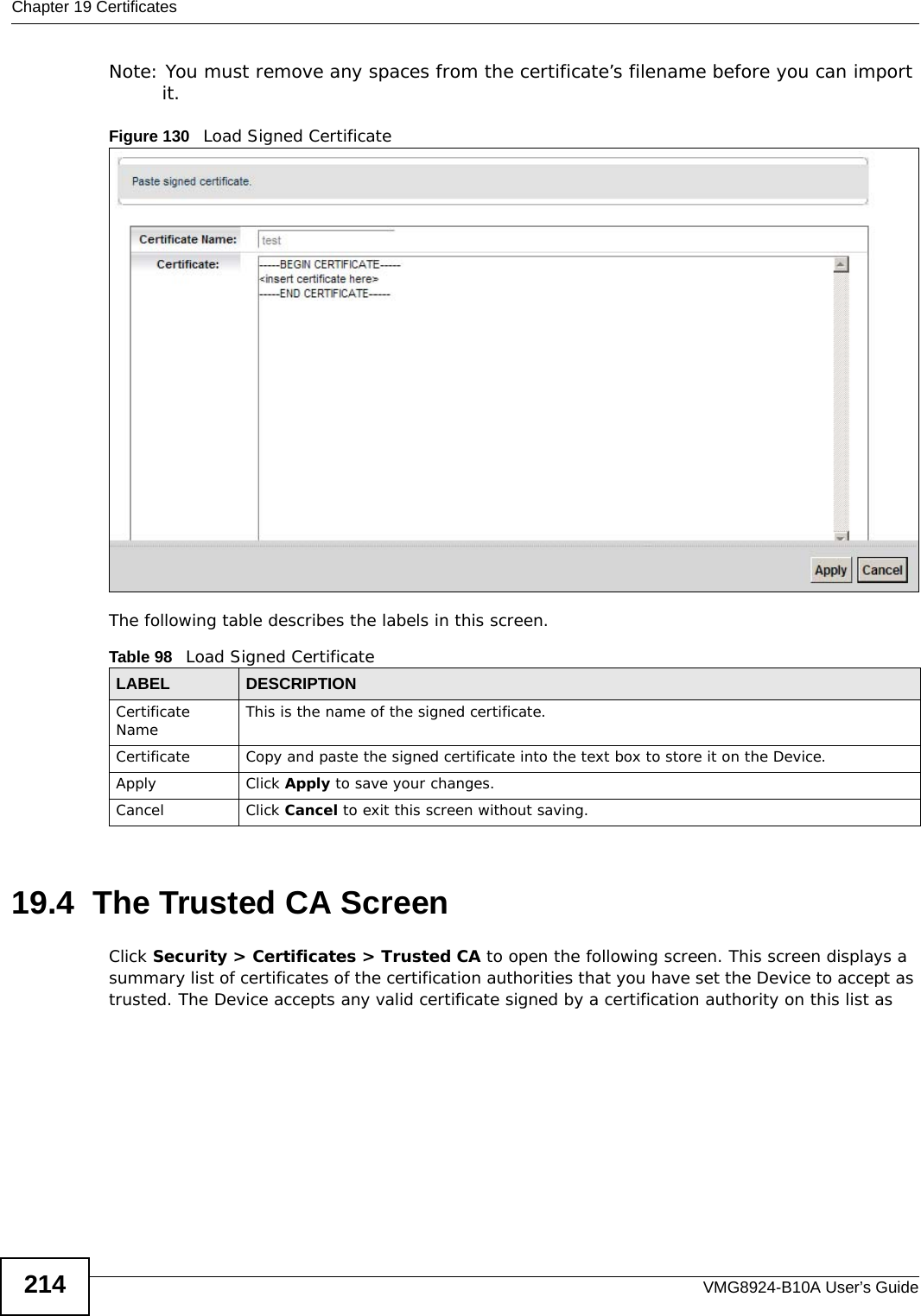 Chapter 19 CertificatesVMG8924-B10A User’s Guide214Note: You must remove any spaces from the certificate’s filename before you can import it.Figure 130   Load Signed Certificate The following table describes the labels in this screen. 19.4  The Trusted CA ScreenClick Security &gt; Certificates &gt; Trusted CA to open the following screen. This screen displays a summary list of certificates of the certification authorities that you have set the Device to accept as trusted. The Device accepts any valid certificate signed by a certification authority on this list as Table 98   Load Signed CertificateLABEL DESCRIPTIONCertificate Name This is the name of the signed certificate. Certificate Copy and paste the signed certificate into the text box to store it on the Device.Apply Click Apply to save your changes.Cancel Click Cancel to exit this screen without saving.