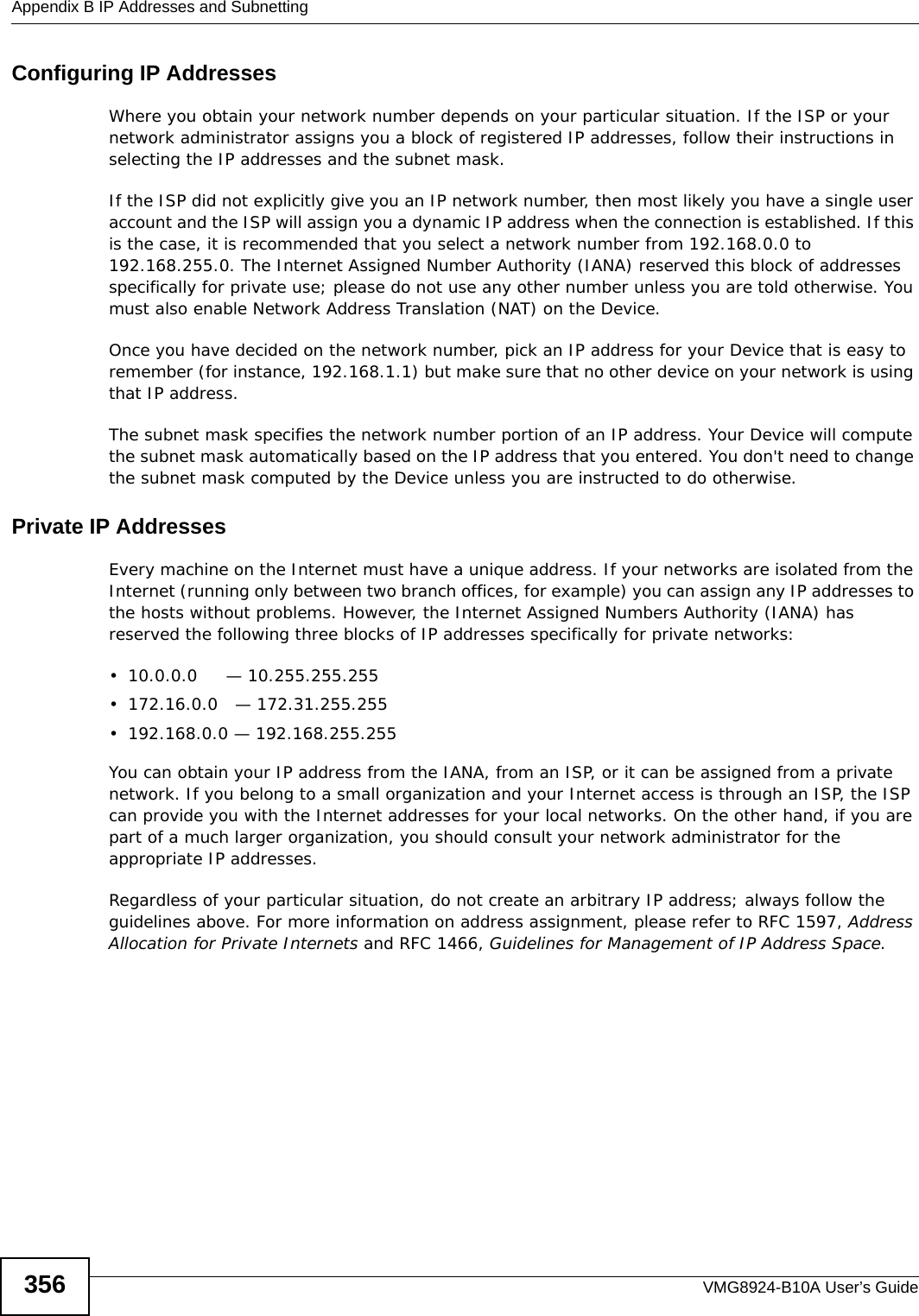 Appendix B IP Addresses and SubnettingVMG8924-B10A User’s Guide356Configuring IP AddressesWhere you obtain your network number depends on your particular situation. If the ISP or your network administrator assigns you a block of registered IP addresses, follow their instructions in selecting the IP addresses and the subnet mask.If the ISP did not explicitly give you an IP network number, then most likely you have a single user account and the ISP will assign you a dynamic IP address when the connection is established. If this is the case, it is recommended that you select a network number from 192.168.0.0 to 192.168.255.0. The Internet Assigned Number Authority (IANA) reserved this block of addresses specifically for private use; please do not use any other number unless you are told otherwise. You must also enable Network Address Translation (NAT) on the Device. Once you have decided on the network number, pick an IP address for your Device that is easy to remember (for instance, 192.168.1.1) but make sure that no other device on your network is using that IP address.The subnet mask specifies the network number portion of an IP address. Your Device will compute the subnet mask automatically based on the IP address that you entered. You don&apos;t need to change the subnet mask computed by the Device unless you are instructed to do otherwise.Private IP AddressesEvery machine on the Internet must have a unique address. If your networks are isolated from the Internet (running only between two branch offices, for example) you can assign any IP addresses to the hosts without problems. However, the Internet Assigned Numbers Authority (IANA) has reserved the following three blocks of IP addresses specifically for private networks:• 10.0.0.0     — 10.255.255.255• 172.16.0.0   — 172.31.255.255• 192.168.0.0 — 192.168.255.255You can obtain your IP address from the IANA, from an ISP, or it can be assigned from a private network. If you belong to a small organization and your Internet access is through an ISP, the ISP can provide you with the Internet addresses for your local networks. On the other hand, if you are part of a much larger organization, you should consult your network administrator for the appropriate IP addresses.Regardless of your particular situation, do not create an arbitrary IP address; always follow the guidelines above. For more information on address assignment, please refer to RFC 1597, Address Allocation for Private Internets and RFC 1466, Guidelines for Management of IP Address Space.