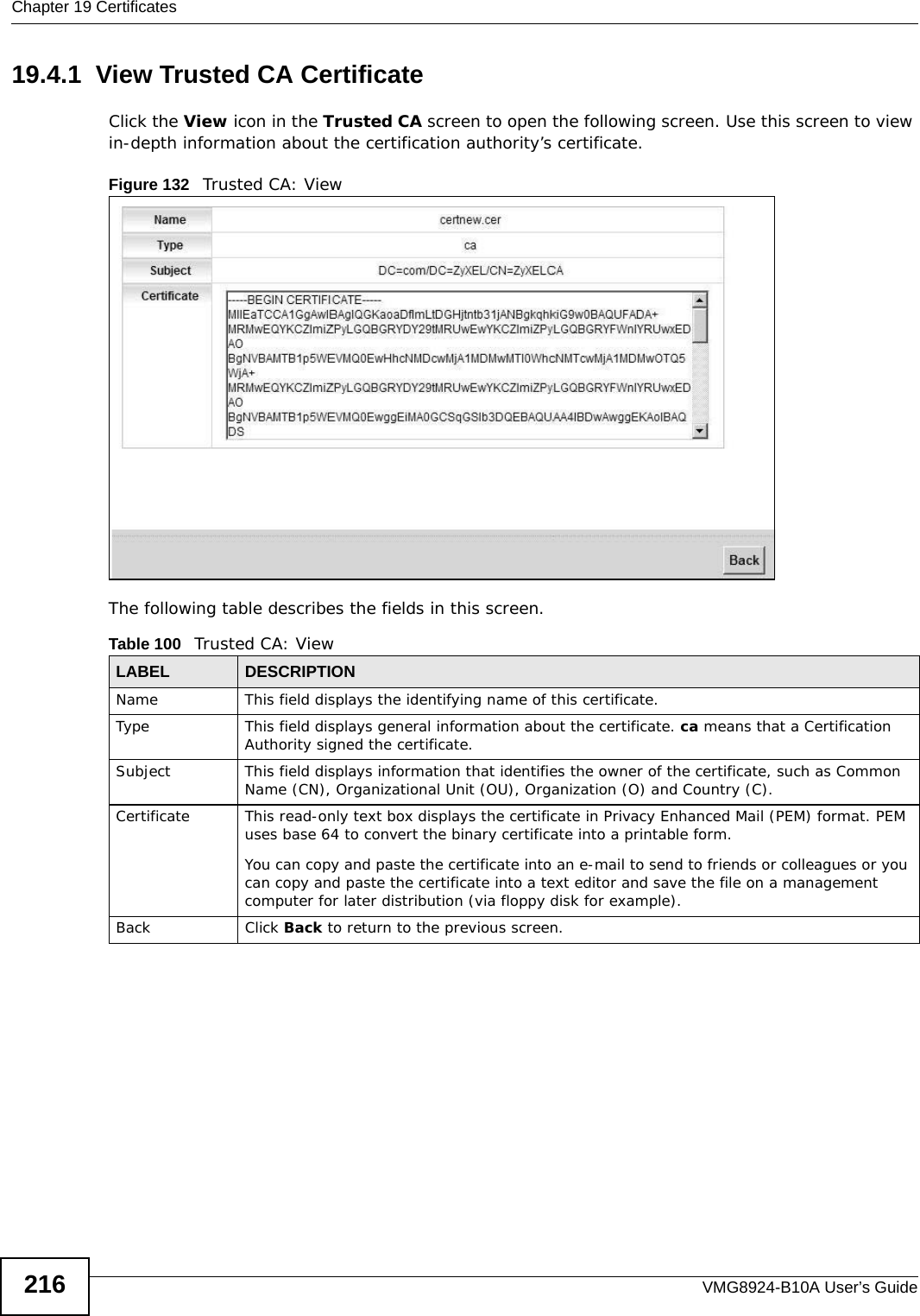 Chapter 19 CertificatesVMG8924-B10A User’s Guide21619.4.1  View Trusted CA CertificateClick the View icon in the Trusted CA screen to open the following screen. Use this screen to view in-depth information about the certification authority’s certificate.Figure 132   Trusted CA: View The following table describes the fields in this screen. Table 100   Trusted CA: ViewLABEL DESCRIPTIONName This field displays the identifying name of this certificate. Type This field displays general information about the certificate. ca means that a Certification Authority signed the certificate. Subject This field displays information that identifies the owner of the certificate, such as Common Name (CN), Organizational Unit (OU), Organization (O) and Country (C).Certificate This read-only text box displays the certificate in Privacy Enhanced Mail (PEM) format. PEM uses base 64 to convert the binary certificate into a printable form. You can copy and paste the certificate into an e-mail to send to friends or colleagues or you can copy and paste the certificate into a text editor and save the file on a management computer for later distribution (via floppy disk for example).Back Click Back to return to the previous screen.