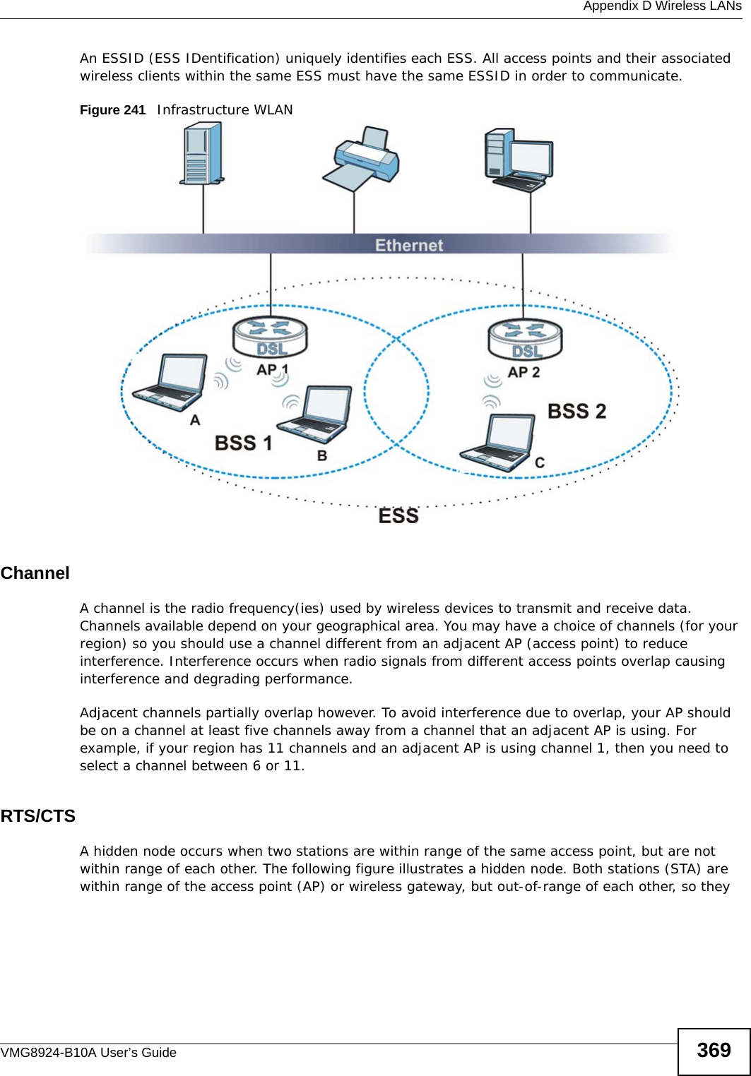  Appendix D Wireless LANsVMG8924-B10A User’s Guide 369An ESSID (ESS IDentification) uniquely identifies each ESS. All access points and their associated wireless clients within the same ESS must have the same ESSID in order to communicate.Figure 241   Infrastructure WLANChannelA channel is the radio frequency(ies) used by wireless devices to transmit and receive data. Channels available depend on your geographical area. You may have a choice of channels (for your region) so you should use a channel different from an adjacent AP (access point) to reduce interference. Interference occurs when radio signals from different access points overlap causing interference and degrading performance.Adjacent channels partially overlap however. To avoid interference due to overlap, your AP should be on a channel at least five channels away from a channel that an adjacent AP is using. For example, if your region has 11 channels and an adjacent AP is using channel 1, then you need to select a channel between 6 or 11.RTS/CTSA hidden node occurs when two stations are within range of the same access point, but are not within range of each other. The following figure illustrates a hidden node. Both stations (STA) are within range of the access point (AP) or wireless gateway, but out-of-range of each other, so they 