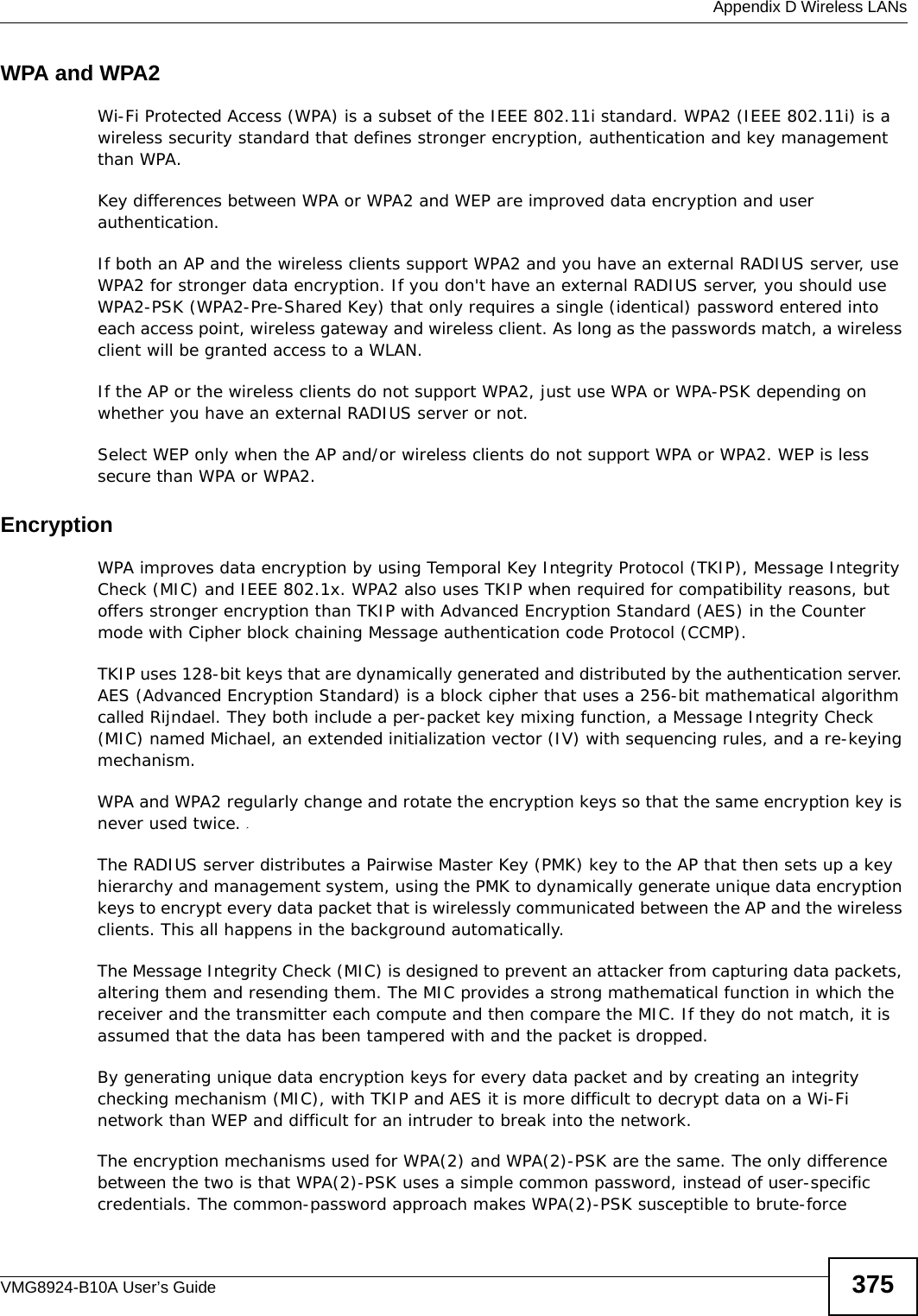  Appendix D Wireless LANsVMG8924-B10A User’s Guide 375WPA and WPA2Wi-Fi Protected Access (WPA) is a subset of the IEEE 802.11i standard. WPA2 (IEEE 802.11i) is a wireless security standard that defines stronger encryption, authentication and key management than WPA. Key differences between WPA or WPA2 and WEP are improved data encryption and user authentication.If both an AP and the wireless clients support WPA2 and you have an external RADIUS server, use WPA2 for stronger data encryption. If you don&apos;t have an external RADIUS server, you should use WPA2-PSK (WPA2-Pre-Shared Key) that only requires a single (identical) password entered into each access point, wireless gateway and wireless client. As long as the passwords match, a wireless client will be granted access to a WLAN. If the AP or the wireless clients do not support WPA2, just use WPA or WPA-PSK depending on whether you have an external RADIUS server or not.Select WEP only when the AP and/or wireless clients do not support WPA or WPA2. WEP is less secure than WPA or WPA2.Encryption WPA improves data encryption by using Temporal Key Integrity Protocol (TKIP), Message Integrity Check (MIC) and IEEE 802.1x. WPA2 also uses TKIP when required for compatibility reasons, but offers stronger encryption than TKIP with Advanced Encryption Standard (AES) in the Counter mode with Cipher block chaining Message authentication code Protocol (CCMP).TKIP uses 128-bit keys that are dynamically generated and distributed by the authentication server. AES (Advanced Encryption Standard) is a block cipher that uses a 256-bit mathematical algorithm called Rijndael. They both include a per-packet key mixing function, a Message Integrity Check (MIC) named Michael, an extended initialization vector (IV) with sequencing rules, and a re-keying mechanism.WPA and WPA2 regularly change and rotate the encryption keys so that the same encryption key is never used twice. The RADIUS server distributes a Pairwise Master Key (PMK) key to the AP that then sets up a key hierarchy and management system, using the PMK to dynamically generate unique data encryption keys to encrypt every data packet that is wirelessly communicated between the AP and the wireless clients. This all happens in the background automatically.The Message Integrity Check (MIC) is designed to prevent an attacker from capturing data packets, altering them and resending them. The MIC provides a strong mathematical function in which the receiver and the transmitter each compute and then compare the MIC. If they do not match, it is assumed that the data has been tampered with and the packet is dropped. By generating unique data encryption keys for every data packet and by creating an integrity checking mechanism (MIC), with TKIP and AES it is more difficult to decrypt data on a Wi-Fi network than WEP and difficult for an intruder to break into the network. The encryption mechanisms used for WPA(2) and WPA(2)-PSK are the same. The only difference between the two is that WPA(2)-PSK uses a simple common password, instead of user-specific credentials. The common-password approach makes WPA(2)-PSK susceptible to brute-force 