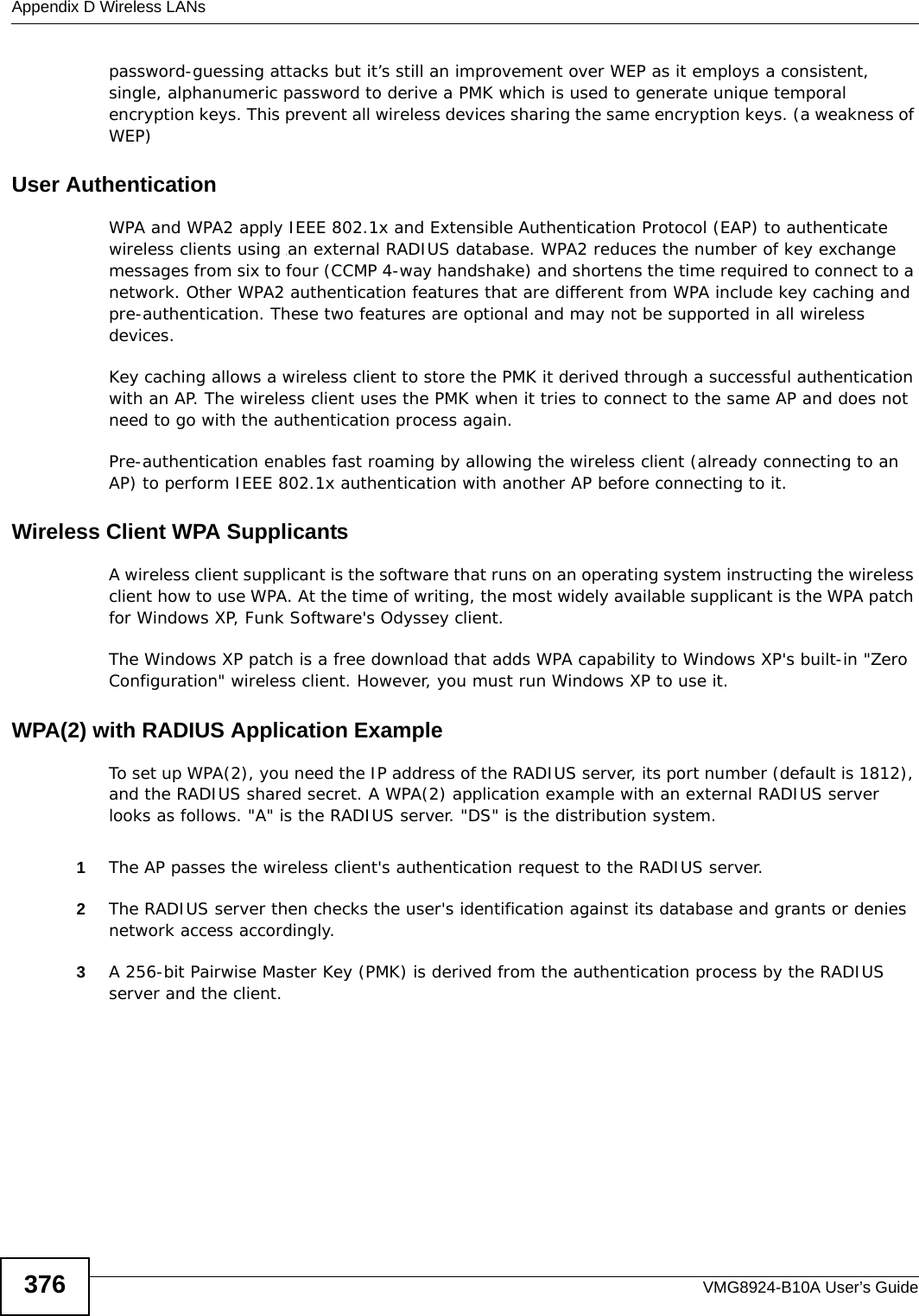 Appendix D Wireless LANsVMG8924-B10A User’s Guide376password-guessing attacks but it’s still an improvement over WEP as it employs a consistent, single, alphanumeric password to derive a PMK which is used to generate unique temporal encryption keys. This prevent all wireless devices sharing the same encryption keys. (a weakness of WEP)User Authentication WPA and WPA2 apply IEEE 802.1x and Extensible Authentication Protocol (EAP) to authenticate wireless clients using an external RADIUS database. WPA2 reduces the number of key exchange messages from six to four (CCMP 4-way handshake) and shortens the time required to connect to a network. Other WPA2 authentication features that are different from WPA include key caching and pre-authentication. These two features are optional and may not be supported in all wireless devices.Key caching allows a wireless client to store the PMK it derived through a successful authentication with an AP. The wireless client uses the PMK when it tries to connect to the same AP and does not need to go with the authentication process again.Pre-authentication enables fast roaming by allowing the wireless client (already connecting to an AP) to perform IEEE 802.1x authentication with another AP before connecting to it.Wireless Client WPA SupplicantsA wireless client supplicant is the software that runs on an operating system instructing the wireless client how to use WPA. At the time of writing, the most widely available supplicant is the WPA patch for Windows XP, Funk Software&apos;s Odyssey client. The Windows XP patch is a free download that adds WPA capability to Windows XP&apos;s built-in &quot;Zero Configuration&quot; wireless client. However, you must run Windows XP to use it. WPA(2) with RADIUS Application ExampleTo set up WPA(2), you need the IP address of the RADIUS server, its port number (default is 1812), and the RADIUS shared secret. A WPA(2) application example with an external RADIUS server looks as follows. &quot;A&quot; is the RADIUS server. &quot;DS&quot; is the distribution system.1The AP passes the wireless client&apos;s authentication request to the RADIUS server.2The RADIUS server then checks the user&apos;s identification against its database and grants or denies network access accordingly.3A 256-bit Pairwise Master Key (PMK) is derived from the authentication process by the RADIUS server and the client.