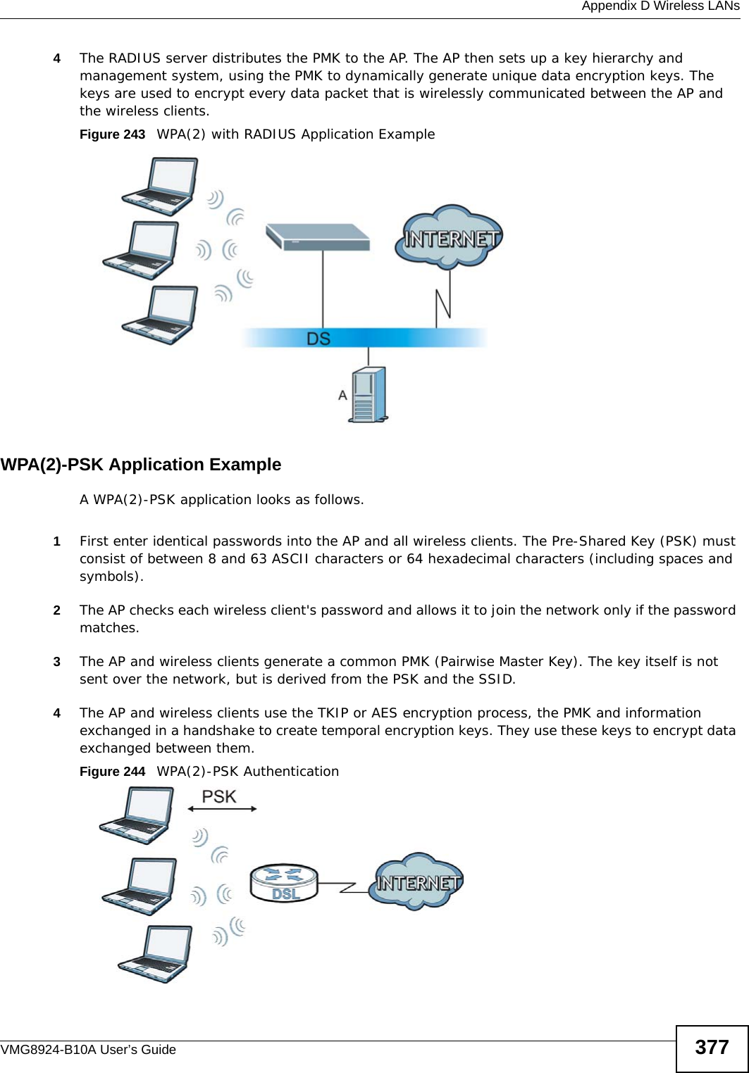  Appendix D Wireless LANsVMG8924-B10A User’s Guide 3774The RADIUS server distributes the PMK to the AP. The AP then sets up a key hierarchy and management system, using the PMK to dynamically generate unique data encryption keys. The keys are used to encrypt every data packet that is wirelessly communicated between the AP and the wireless clients.Figure 243   WPA(2) with RADIUS Application ExampleWPA(2)-PSK Application ExampleA WPA(2)-PSK application looks as follows.1First enter identical passwords into the AP and all wireless clients. The Pre-Shared Key (PSK) must consist of between 8 and 63 ASCII characters or 64 hexadecimal characters (including spaces and symbols).2The AP checks each wireless client&apos;s password and allows it to join the network only if the password matches.3The AP and wireless clients generate a common PMK (Pairwise Master Key). The key itself is not sent over the network, but is derived from the PSK and the SSID. 4The AP and wireless clients use the TKIP or AES encryption process, the PMK and information exchanged in a handshake to create temporal encryption keys. They use these keys to encrypt data exchanged between them.Figure 244   WPA(2)-PSK Authentication