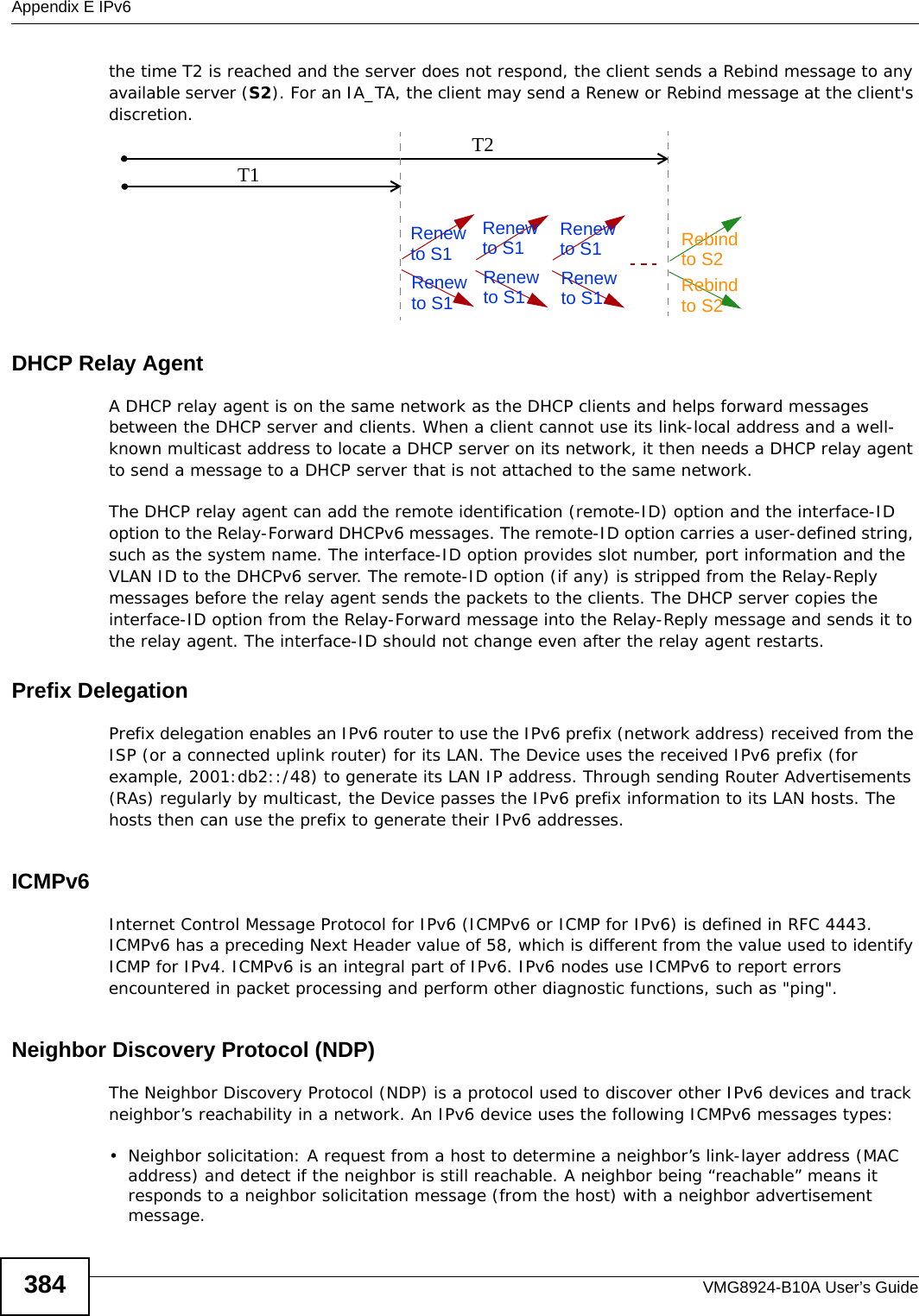 Appendix E IPv6VMG8924-B10A User’s Guide384the time T2 is reached and the server does not respond, the client sends a Rebind message to any available server (S2). For an IA_TA, the client may send a Renew or Rebind message at the client&apos;s discretion. DHCP Relay AgentA DHCP relay agent is on the same network as the DHCP clients and helps forward messages between the DHCP server and clients. When a client cannot use its link-local address and a well-known multicast address to locate a DHCP server on its network, it then needs a DHCP relay agent to send a message to a DHCP server that is not attached to the same network.The DHCP relay agent can add the remote identification (remote-ID) option and the interface-ID option to the Relay-Forward DHCPv6 messages. The remote-ID option carries a user-defined string, such as the system name. The interface-ID option provides slot number, port information and the VLAN ID to the DHCPv6 server. The remote-ID option (if any) is stripped from the Relay-Reply messages before the relay agent sends the packets to the clients. The DHCP server copies the interface-ID option from the Relay-Forward message into the Relay-Reply message and sends it to the relay agent. The interface-ID should not change even after the relay agent restarts.Prefix DelegationPrefix delegation enables an IPv6 router to use the IPv6 prefix (network address) received from the ISP (or a connected uplink router) for its LAN. The Device uses the received IPv6 prefix (for example, 2001:db2::/48) to generate its LAN IP address. Through sending Router Advertisements (RAs) regularly by multicast, the Device passes the IPv6 prefix information to its LAN hosts. The hosts then can use the prefix to generate their IPv6 addresses.ICMPv6Internet Control Message Protocol for IPv6 (ICMPv6 or ICMP for IPv6) is defined in RFC 4443. ICMPv6 has a preceding Next Header value of 58, which is different from the value used to identify ICMP for IPv4. ICMPv6 is an integral part of IPv6. IPv6 nodes use ICMPv6 to report errors encountered in packet processing and perform other diagnostic functions, such as &quot;ping&quot;.Neighbor Discovery Protocol (NDP)The Neighbor Discovery Protocol (NDP) is a protocol used to discover other IPv6 devices and track neighbor’s reachability in a network. An IPv6 device uses the following ICMPv6 messages types: • Neighbor solicitation: A request from a host to determine a neighbor’s link-layer address (MAC address) and detect if the neighbor is still reachable. A neighbor being “reachable” means it responds to a neighbor solicitation message (from the host) with a neighbor advertisement message. T1T2Renew RebindRebindto S1Renewto S1Renewto S1Renewto S1Renewto S1Renewto S1to S2to S2