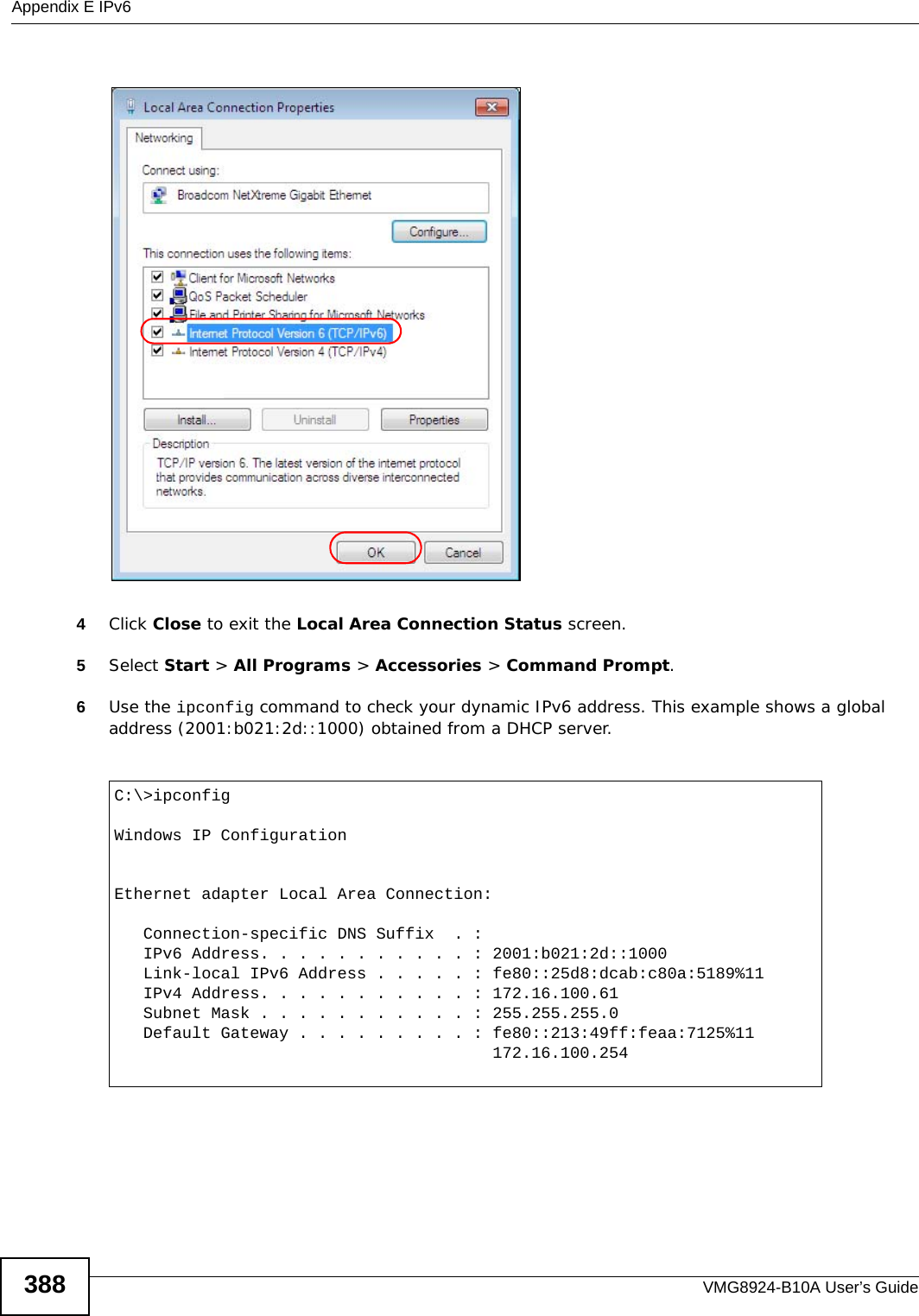 Appendix E IPv6VMG8924-B10A User’s Guide3884Click Close to exit the Local Area Connection Status screen.5Select Start &gt; All Programs &gt; Accessories &gt; Command Prompt.6Use the ipconfig command to check your dynamic IPv6 address. This example shows a global address (2001:b021:2d::1000) obtained from a DHCP server.C:\&gt;ipconfigWindows IP ConfigurationEthernet adapter Local Area Connection:   Connection-specific DNS Suffix  . :    IPv6 Address. . . . . . . . . . . : 2001:b021:2d::1000   Link-local IPv6 Address . . . . . : fe80::25d8:dcab:c80a:5189%11   IPv4 Address. . . . . . . . . . . : 172.16.100.61   Subnet Mask . . . . . . . . . . . : 255.255.255.0   Default Gateway . . . . . . . . . : fe80::213:49ff:feaa:7125%11                                       172.16.100.254