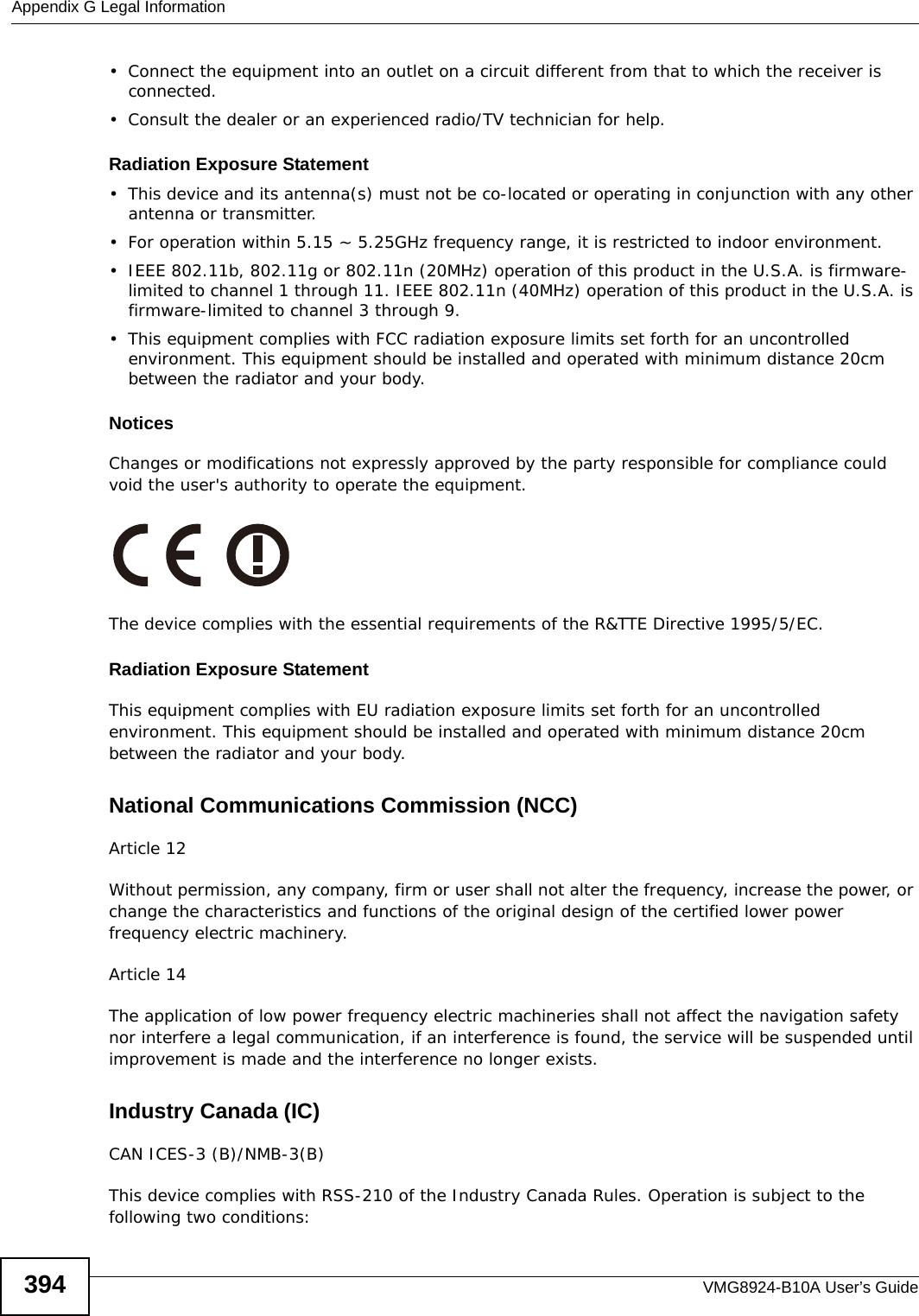 Appendix G Legal InformationVMG8924-B10A User’s Guide394• Connect the equipment into an outlet on a circuit different from that to which the receiver is connected.• Consult the dealer or an experienced radio/TV technician for help.Radiation Exposure Statement• This device and its antenna(s) must not be co-located or operating in conjunction with any other antenna or transmitter.• For operation within 5.15 ~ 5.25GHz frequency range, it is restricted to indoor environment. • IEEE 802.11b, 802.11g or 802.11n (20MHz) operation of this product in the U.S.A. is firmware-limited to channel 1 through 11. IEEE 802.11n (40MHz) operation of this product in the U.S.A. is firmware-limited to channel 3 through 9.• This equipment complies with FCC radiation exposure limits set forth for an uncontrolled environment. This equipment should be installed and operated with minimum distance 20cm between the radiator and your body.Notices Changes or modifications not expressly approved by the party responsible for compliance could void the user&apos;s authority to operate the equipment.The device complies with the essential requirements of the R&amp;TTE Directive 1995/5/EC.Radiation Exposure StatementThis equipment complies with EU radiation exposure limits set forth for an uncontrolled environment. This equipment should be installed and operated with minimum distance 20cm between the radiator and your body.National Communications Commission (NCC)Article 12Without permission, any company, firm or user shall not alter the frequency, increase the power, or change the characteristics and functions of the original design of the certified lower power frequency electric machinery.Article 14The application of low power frequency electric machineries shall not affect the navigation safety nor interfere a legal communication, if an interference is found, the service will be suspended until improvement is made and the interference no longer exists.Industry Canada (IC)CAN ICES-3 (B)/NMB-3(B)This device complies with RSS-210 of the Industry Canada Rules. Operation is subject to the following two conditions: