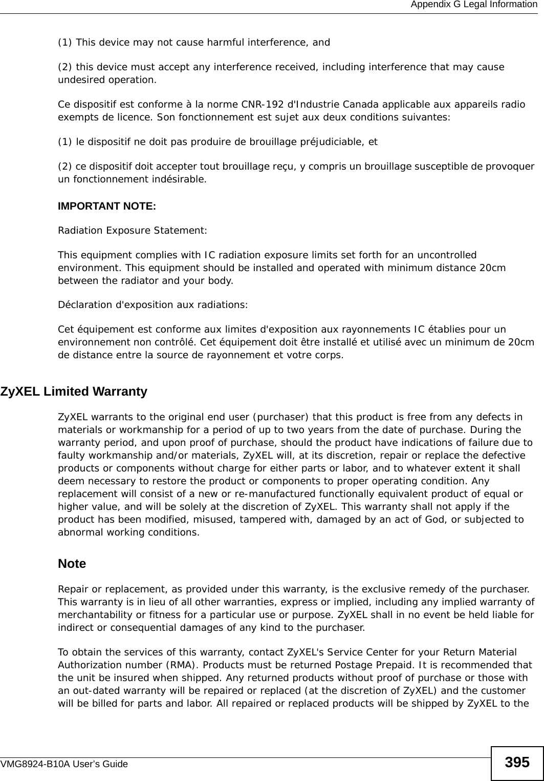  Appendix G Legal InformationVMG8924-B10A User’s Guide 395(1) This device may not cause harmful interference, and(2) this device must accept any interference received, including interference that may cause undesired operation.  Ce dispositif est conforme à la norme CNR-192 d&apos;Industrie Canada applicable aux appareils radio exempts de licence. Son fonctionnement est sujet aux deux conditions suivantes:(1) le dispositif ne doit pas produire de brouillage préjudiciable, et(2) ce dispositif doit accepter tout brouillage reçu, y compris un brouillage susceptible de provoquer un fonctionnement indésirable. IMPORTANT NOTE: Radiation Exposure Statement:This equipment complies with IC radiation exposure limits set forth for an uncontrolled environment. This equipment should be installed and operated with minimum distance 20cm between the radiator and your body.Déclaration d&apos;exposition aux radiations:Cet équipement est conforme aux limites d&apos;exposition aux rayonnements IC établies pour un environnement non contrôlé. Cet équipement doit être installé et utilisé avec un minimum de 20cm de distance entre la source de rayonnement et votre corps.ZyXEL Limited WarrantyZyXEL warrants to the original end user (purchaser) that this product is free from any defects in materials or workmanship for a period of up to two years from the date of purchase. During the warranty period, and upon proof of purchase, should the product have indications of failure due to faulty workmanship and/or materials, ZyXEL will, at its discretion, repair or replace the defective products or components without charge for either parts or labor, and to whatever extent it shall deem necessary to restore the product or components to proper operating condition. Any replacement will consist of a new or re-manufactured functionally equivalent product of equal or higher value, and will be solely at the discretion of ZyXEL. This warranty shall not apply if the product has been modified, misused, tampered with, damaged by an act of God, or subjected to abnormal working conditions.NoteRepair or replacement, as provided under this warranty, is the exclusive remedy of the purchaser. This warranty is in lieu of all other warranties, express or implied, including any implied warranty of merchantability or fitness for a particular use or purpose. ZyXEL shall in no event be held liable for indirect or consequential damages of any kind to the purchaser.To obtain the services of this warranty, contact ZyXEL&apos;s Service Center for your Return Material Authorization number (RMA). Products must be returned Postage Prepaid. It is recommended that the unit be insured when shipped. Any returned products without proof of purchase or those with an out-dated warranty will be repaired or replaced (at the discretion of ZyXEL) and the customer will be billed for parts and labor. All repaired or replaced products will be shipped by ZyXEL to the 