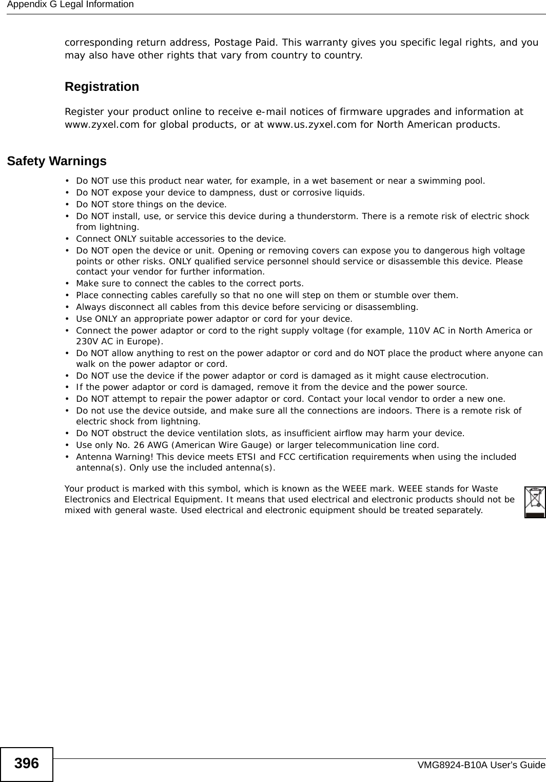 Appendix G Legal InformationVMG8924-B10A User’s Guide396corresponding return address, Postage Paid. This warranty gives you specific legal rights, and you may also have other rights that vary from country to country.RegistrationRegister your product online to receive e-mail notices of firmware upgrades and information at www.zyxel.com for global products, or at www.us.zyxel.com for North American products.Safety Warnings• Do NOT use this product near water, for example, in a wet basement or near a swimming pool.• Do NOT expose your device to dampness, dust or corrosive liquids.• Do NOT store things on the device.• Do NOT install, use, or service this device during a thunderstorm. There is a remote risk of electric shock from lightning.• Connect ONLY suitable accessories to the device.• Do NOT open the device or unit. Opening or removing covers can expose you to dangerous high voltage points or other risks. ONLY qualified service personnel should service or disassemble this device. Please contact your vendor for further information.• Make sure to connect the cables to the correct ports.• Place connecting cables carefully so that no one will step on them or stumble over them.• Always disconnect all cables from this device before servicing or disassembling.• Use ONLY an appropriate power adaptor or cord for your device.• Connect the power adaptor or cord to the right supply voltage (for example, 110V AC in North America or 230V AC in Europe).• Do NOT allow anything to rest on the power adaptor or cord and do NOT place the product where anyone can walk on the power adaptor or cord.• Do NOT use the device if the power adaptor or cord is damaged as it might cause electrocution.• If the power adaptor or cord is damaged, remove it from the device and the power source.• Do NOT attempt to repair the power adaptor or cord. Contact your local vendor to order a new one.• Do not use the device outside, and make sure all the connections are indoors. There is a remote risk of electric shock from lightning. • Do NOT obstruct the device ventilation slots, as insufficient airflow may harm your device. • Use only No. 26 AWG (American Wire Gauge) or larger telecommunication line cord.• Antenna Warning! This device meets ETSI and FCC certification requirements when using the included antenna(s). Only use the included antenna(s). Your product is marked with this symbol, which is known as the WEEE mark. WEEE stands for Waste Electronics and Electrical Equipment. It means that used electrical and electronic products should not be mixed with general waste. Used electrical and electronic equipment should be treated separately. 