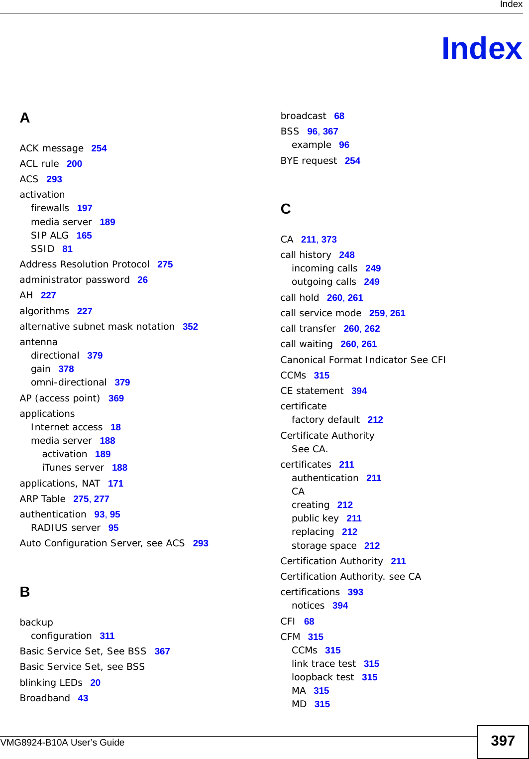  IndexVMG8924-B10A User’s Guide 397IndexAACK message 254ACL rule 200ACS 293activationfirewalls 197media server 189SIP ALG 165SSID 81Address Resolution Protocol 275administrator password 26AH 227algorithms 227alternative subnet mask notation 352antennadirectional 379gain 378omni-directional 379AP (access point) 369applicationsInternet access 18media server 188activation 189iTunes server 188applications, NAT 171ARP Table 275, 277authentication 93, 95RADIUS server 95Auto Configuration Server, see ACS 293Bbackupconfiguration 311Basic Service Set, See BSS 367Basic Service Set, see BSSblinking LEDs 20Broadband 43broadcast 68BSS 96, 367example 96BYE request 254CCA 211, 373call history 248incoming calls 249outgoing calls 249call hold 260, 261call service mode 259, 261call transfer 260, 262call waiting 260, 261Canonical Format Indicator See CFICCMs 315CE statement 394certificatefactory default 212Certificate AuthoritySee CA.certificates 211authentication 211CAcreating 212public key 211replacing 212storage space 212Certification Authority 211Certification Authority. see CAcertifications 393notices 394CFI 68CFM 315CCMs 315link trace test 315loopback test 315MA 315MD 315