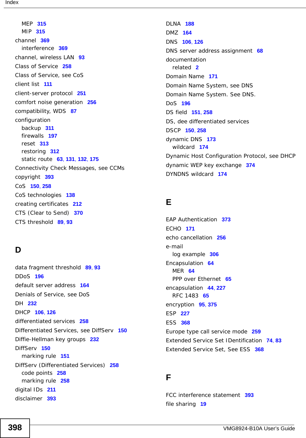 VMG8924-B10A User’s Guide398IndexMEP 315MIP 315channel 369interference 369channel, wireless LAN 93Class of Service 258Class of Service, see CoSclient list 111client-server protocol 251comfort noise generation 256compatibility, WDS 87configurationbackup 311firewalls 197reset 313restoring 312static route 63, 131, 132, 175Connectivity Check Messages, see CCMscopyright 393CoS 150, 258CoS technologies 138creating certificates 212CTS (Clear to Send) 370CTS threshold 89, 93Ddata fragment threshold 89, 93DDoS 196default server address 164Denials of Service, see DoSDH 232DHCP 106, 126differentiated services 258Differentiated Services, see DiffServ 150Diffie-Hellman key groups 232DiffServ 150marking rule 151DiffServ (Differentiated Services) 258code points 258marking rule 258digital IDs 211disclaimer 393DLNA 188DMZ 164DNS 106, 126DNS server address assignment 68documentationrelated 2Domain Name 171Domain Name System, see DNSDomain Name System. See DNS.DoS 196DS field 151, 258DS, dee differentiated servicesDSCP 150, 258dynamic DNS 173wildcard 174Dynamic Host Configuration Protocol, see DHCPdynamic WEP key exchange 374DYNDNS wildcard 174EEAP Authentication 373ECHO 171echo cancellation 256e-maillog example 306Encapsulation 64MER 64PPP over Ethernet 65encapsulation 44, 227RFC 1483 65encryption 95, 375ESP 227ESS 368Europe type call service mode 259Extended Service Set IDentification 74, 83Extended Service Set, See ESS 368FFCC interference statement 393file sharing 19