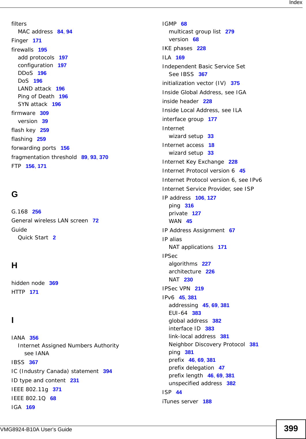  IndexVMG8924-B10A User’s Guide 399filtersMAC address 84, 94Finger 171firewalls 195add protocols 197configuration 197DDoS 196DoS 196LAND attack 196Ping of Death 196SYN attack 196firmware 309version 39flash key 259flashing 259forwarding ports 156fragmentation threshold 89, 93, 370FTP 156, 171GG.168 256General wireless LAN screen 72GuideQuick Start 2Hhidden node 369HTTP 171IIANA 356Internet Assigned Numbers Authoritysee IANAIBSS 367IC (Industry Canada) statement 394ID type and content 231IEEE 802.11g 371IEEE 802.1Q 68IGA 169IGMP 68multicast group list 279version 68IKE phases 228ILA 169Independent Basic Service SetSee IBSS 367initialization vector (IV) 375Inside Global Address, see IGAinside header 228Inside Local Address, see ILAinterface group 177Internetwizard setup 33Internet access 18wizard setup 33Internet Key Exchange 228Internet Protocol version 6 45Internet Protocol version 6, see IPv6Internet Service Provider, see ISPIP address 106, 127ping 316private 127WAN 45IP Address Assignment 67IP aliasNAT applications 171IPSecalgorithms 227architecture 226NAT 230IPSec VPN 219IPv6 45, 381addressing 45, 69, 381EUI-64 383global address 382interface ID 383link-local address 381Neighbor Discovery Protocol 381ping 381prefix 46, 69, 381prefix delegation 47prefix length 46, 69, 381unspecified address 382ISP 44iTunes server 188