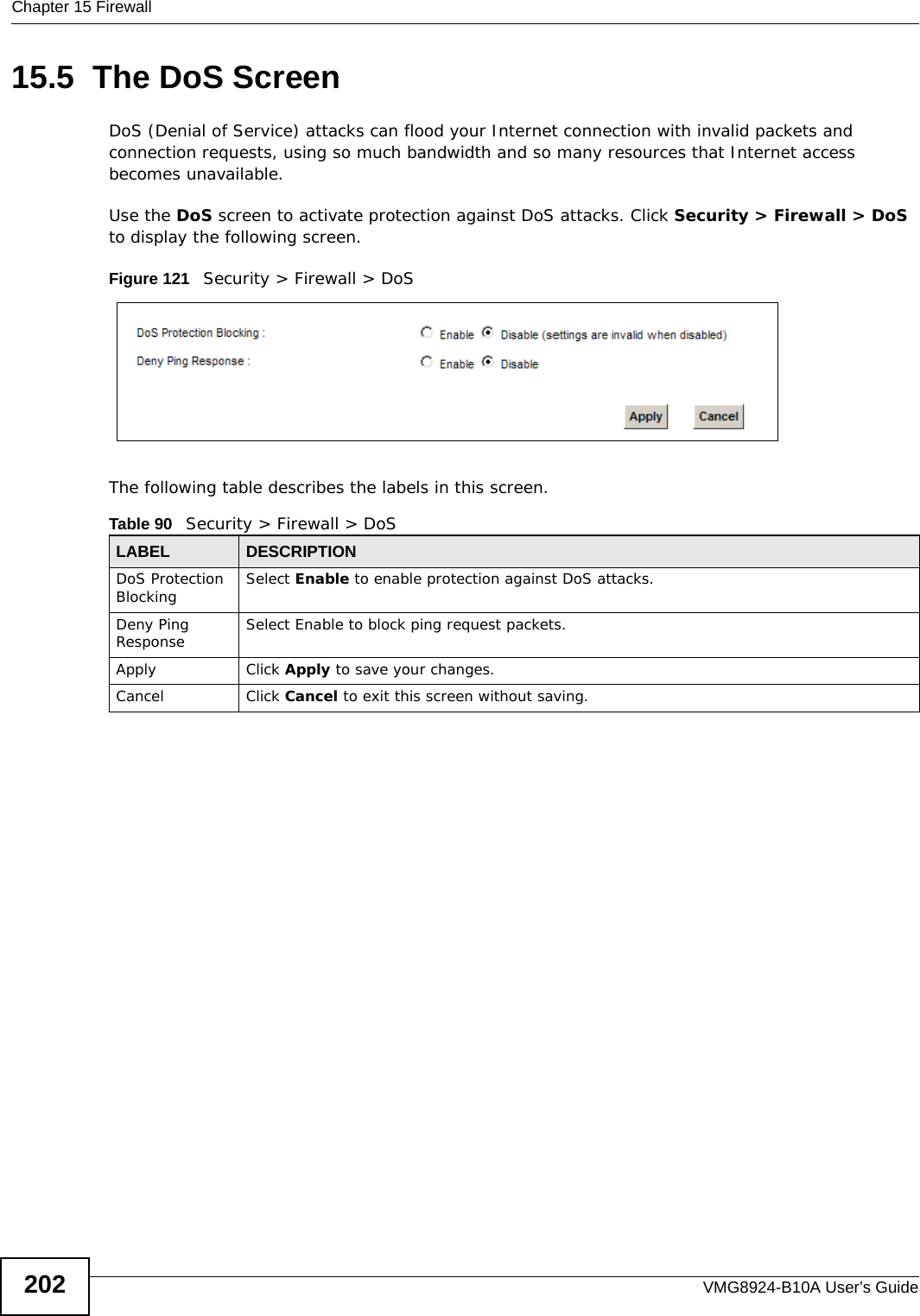 Chapter 15 FirewallVMG8924-B10A User’s Guide20215.5  The DoS ScreenDoS (Denial of Service) attacks can flood your Internet connection with invalid packets and connection requests, using so much bandwidth and so many resources that Internet access becomes unavailable. Use the DoS screen to activate protection against DoS attacks. Click Security &gt; Firewall &gt; DoS to display the following screen. Figure 121   Security &gt; Firewall &gt; DoSThe following table describes the labels in this screen. Table 90   Security &gt; Firewall &gt; DoSLABEL DESCRIPTIONDoS Protection Blocking Select Enable to enable protection against DoS attacks.Deny Ping Response Select Enable to block ping request packets. Apply Click Apply to save your changes.Cancel Click Cancel to exit this screen without saving.