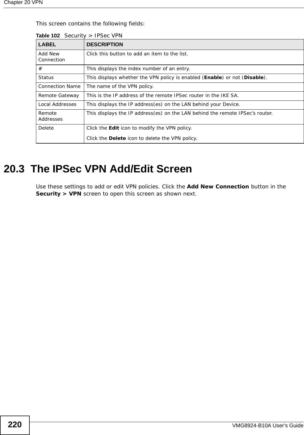 Chapter 20 VPNVMG8924-B10A User’s Guide220This screen contains the following fields:20.3  The IPSec VPN Add/Edit ScreenUse these settings to add or edit VPN policies. Click the Add New Connection button in the Security &gt; VPN screen to open this screen as shown next.Table 102   Security &gt; IPSec VPNLABEL DESCRIPTIONAdd New Connection Click this button to add an item to the list.# This displays the index number of an entry.Status This displays whether the VPN policy is enabled (Enable) or not (Disable).Connection Name The name of the VPN policy.Remote Gateway This is the IP address of the remote IPSec router in the IKE SA.Local Addresses This displays the IP address(es) on the LAN behind your Device.Remote Addresses This displays the IP address(es) on the LAN behind the remote IPSec’s router.Delete Click the Edit icon to modify the VPN policy.Click the Delete icon to delete the VPN policy.