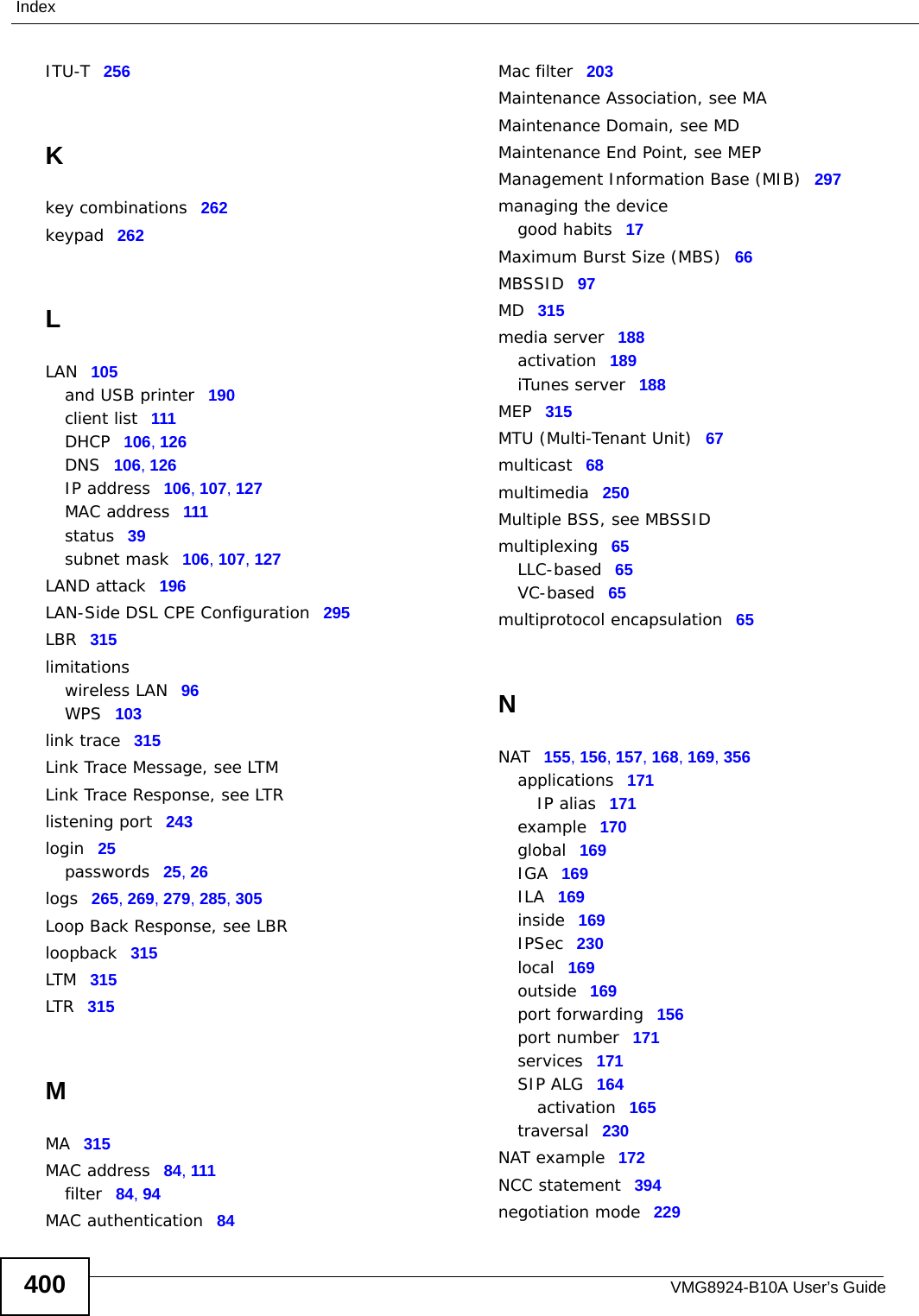 VMG8924-B10A User’s Guide400IndexITU-T 256Kkey combinations 262keypad 262LLAN 105and USB printer 190client list 111DHCP 106, 126DNS 106, 126IP address 106, 107, 127MAC address 111status 39subnet mask 106, 107, 127LAND attack 196LAN-Side DSL CPE Configuration 295LBR 315limitationswireless LAN 96WPS 103link trace 315Link Trace Message, see LTMLink Trace Response, see LTRlistening port 243login 25passwords 25, 26logs 265, 269, 279, 285, 305Loop Back Response, see LBRloopback 315LTM 315LTR 315MMA 315MAC address 84, 111filter 84, 94MAC authentication 84Mac filter 203Maintenance Association, see MAMaintenance Domain, see MDMaintenance End Point, see MEPManagement Information Base (MIB) 297managing the devicegood habits 17Maximum Burst Size (MBS) 66MBSSID 97MD 315media server 188activation 189iTunes server 188MEP 315MTU (Multi-Tenant Unit) 67multicast 68multimedia 250Multiple BSS, see MBSSIDmultiplexing 65LLC-based 65VC-based 65multiprotocol encapsulation 65NNAT 155, 156, 157, 168, 169, 356applications 171IP alias 171example 170global 169IGA 169ILA 169inside 169IPSec 230local 169outside 169port forwarding 156port number 171services 171SIP ALG 164activation 165traversal 230NAT example 172NCC statement 394negotiation mode 229