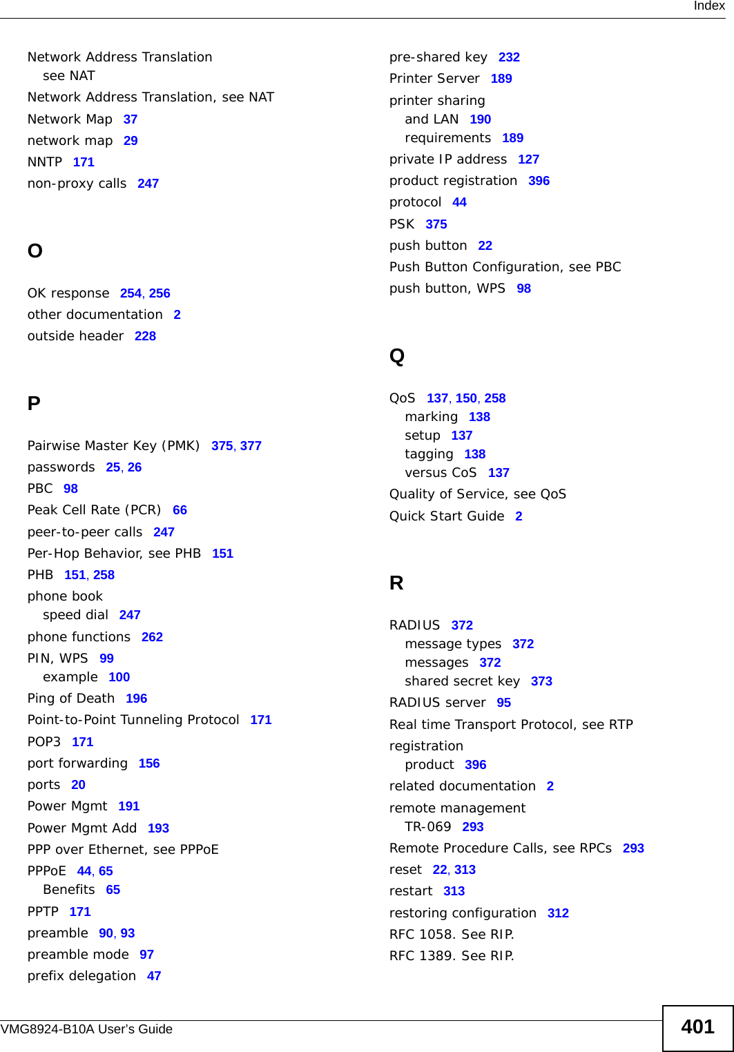  IndexVMG8924-B10A User’s Guide 401Network Address Translationsee NATNetwork Address Translation, see NATNetwork Map 37network map 29NNTP 171non-proxy calls 247OOK response 254, 256other documentation 2outside header 228PPairwise Master Key (PMK) 375, 377passwords 25, 26PBC 98Peak Cell Rate (PCR) 66peer-to-peer calls 247Per-Hop Behavior, see PHB 151PHB 151, 258phone bookspeed dial 247phone functions 262PIN, WPS 99example 100Ping of Death 196Point-to-Point Tunneling Protocol 171POP3 171port forwarding 156ports 20Power Mgmt 191Power Mgmt Add 193PPP over Ethernet, see PPPoEPPPoE 44, 65Benefits 65PPTP 171preamble 90, 93preamble mode 97prefix delegation 47pre-shared key 232Printer Server 189printer sharingand LAN 190requirements 189private IP address 127product registration 396protocol 44PSK 375push button 22Push Button Configuration, see PBCpush button, WPS 98QQoS 137, 150, 258marking 138setup 137tagging 138versus CoS 137Quality of Service, see QoSQuick Start Guide 2RRADIUS 372message types 372messages 372shared secret key 373RADIUS server 95Real time Transport Protocol, see RTPregistrationproduct 396related documentation 2remote managementTR-069 293Remote Procedure Calls, see RPCs 293reset 22, 313restart 313restoring configuration 312RFC 1058. See RIP.RFC 1389. See RIP.