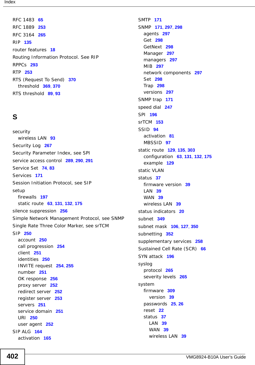 VMG8924-B10A User’s Guide402IndexRFC 1483 65RFC 1889 253RFC 3164 265RIP 135router features 18Routing Information Protocol. See RIPRPPCs 293RTP 253RTS (Request To Send) 370threshold 369, 370RTS threshold 89, 93Ssecuritywireless LAN 93Security Log 267Security Parameter Index, see SPIservice access control 289, 290, 291Service Set 74, 83Services 171Session Initiation Protocol, see SIPsetupfirewalls 197static route 63, 131, 132, 175silence suppression 256Simple Network Management Protocol, see SNMPSingle Rate Three Color Marker, see srTCMSIP 250account 250call progression 254client 251identities 250INVITE request 254, 255number 251OK response 256proxy server 252redirect server 252register server 253servers 251service domain 251URI 250user agent 252SIP ALG 164activation 165SMTP 171SNMP 171, 297, 298agents 297Get 298GetNext 298Manager 297managers 297MIB 297network components 297Set 298Trap 298versions 297SNMP trap 171speed dial 247SPI 196srTCM 153SSID 94activation 81MBSSID 97static route 129, 135, 303configuration 63, 131, 132, 175example 129static VLANstatus 37firmware version 39LAN 39WAN 39wireless LAN 39status indicators 20subnet 349subnet mask 106, 127, 350subnetting 352supplementary services 258Sustained Cell Rate (SCR) 66SYN attack 196syslogprotocol 265severity levels 265systemfirmware 309version 39passwords 25, 26reset 22status 37LAN 39WAN 39wireless LAN 39