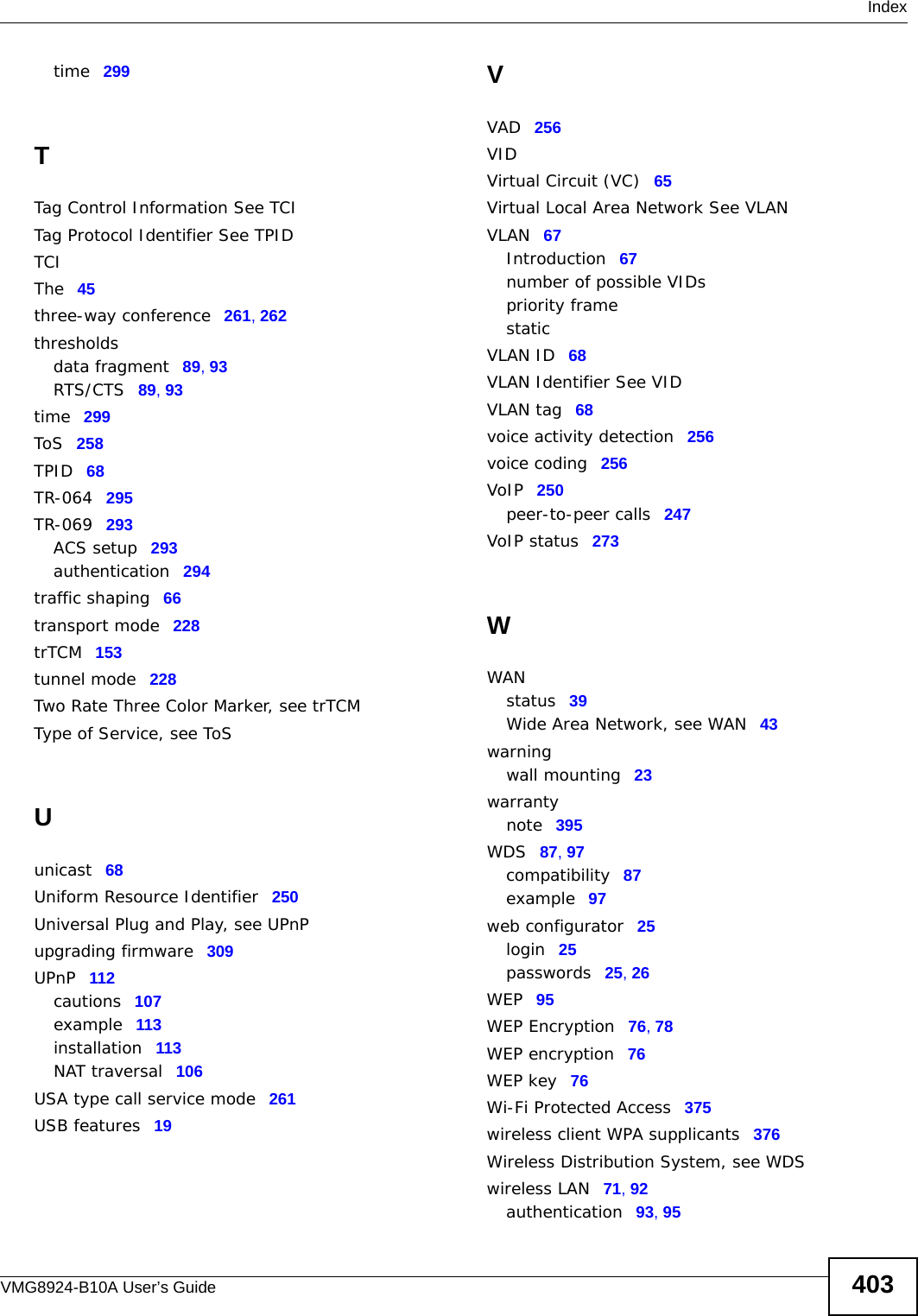  IndexVMG8924-B10A User’s Guide 403time 299TTag Control Information See TCITag Protocol Identifier See TPIDTCIThe 45three-way conference 261, 262thresholdsdata fragment 89, 93RTS/CTS 89, 93time 299ToS 258TPID 68TR-064 295TR-069 293ACS setup 293authentication 294traffic shaping 66transport mode 228trTCM 153tunnel mode 228Two Rate Three Color Marker, see trTCMType of Service, see ToSUunicast 68Uniform Resource Identifier 250Universal Plug and Play, see UPnPupgrading firmware 309UPnP 112cautions 107example 113installation 113NAT traversal 106USA type call service mode 261USB features 19VVAD 256VIDVirtual Circuit (VC) 65Virtual Local Area Network See VLANVLAN 67Introduction 67number of possible VIDspriority framestaticVLAN ID 68VLAN Identifier See VIDVLAN tag 68voice activity detection 256voice coding 256VoIP 250peer-to-peer calls 247VoIP status 273WWANstatus 39Wide Area Network, see WAN 43warningwall mounting 23warrantynote 395WDS 87, 97compatibility 87example 97web configurator 25login 25passwords 25, 26WEP 95WEP Encryption 76, 78WEP encryption 76WEP key 76Wi-Fi Protected Access 375wireless client WPA supplicants 376Wireless Distribution System, see WDSwireless LAN 71, 92authentication 93, 95