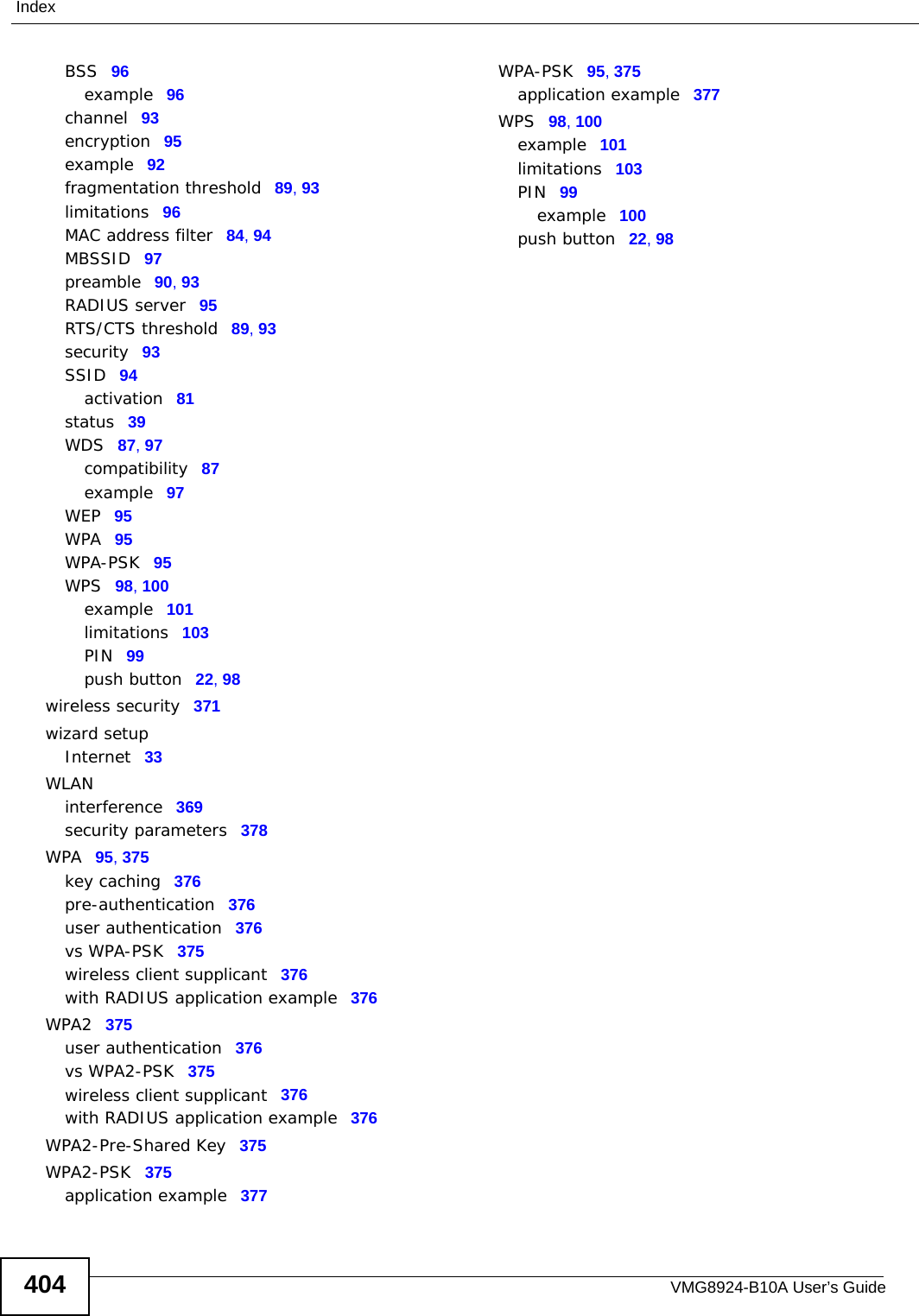 VMG8924-B10A User’s Guide404IndexBSS 96example 96channel 93encryption 95example 92fragmentation threshold 89, 93limitations 96MAC address filter 84, 94MBSSID 97preamble 90, 93RADIUS server 95RTS/CTS threshold 89, 93security 93SSID 94activation 81status 39WDS 87, 97compatibility 87example 97WEP 95WPA 95WPA-PSK 95WPS 98, 100example 101limitations 103PIN 99push button 22, 98wireless security 371wizard setupInternet 33WLANinterference 369security parameters 378WPA 95, 375key caching 376pre-authentication 376user authentication 376vs WPA-PSK 375wireless client supplicant 376with RADIUS application example 376WPA2 375user authentication 376vs WPA2-PSK 375wireless client supplicant 376with RADIUS application example 376WPA2-Pre-Shared Key 375WPA2-PSK 375application example 377WPA-PSK 95, 375application example 377WPS 98, 100example 101limitations 103PIN 99example 100push button 22, 98