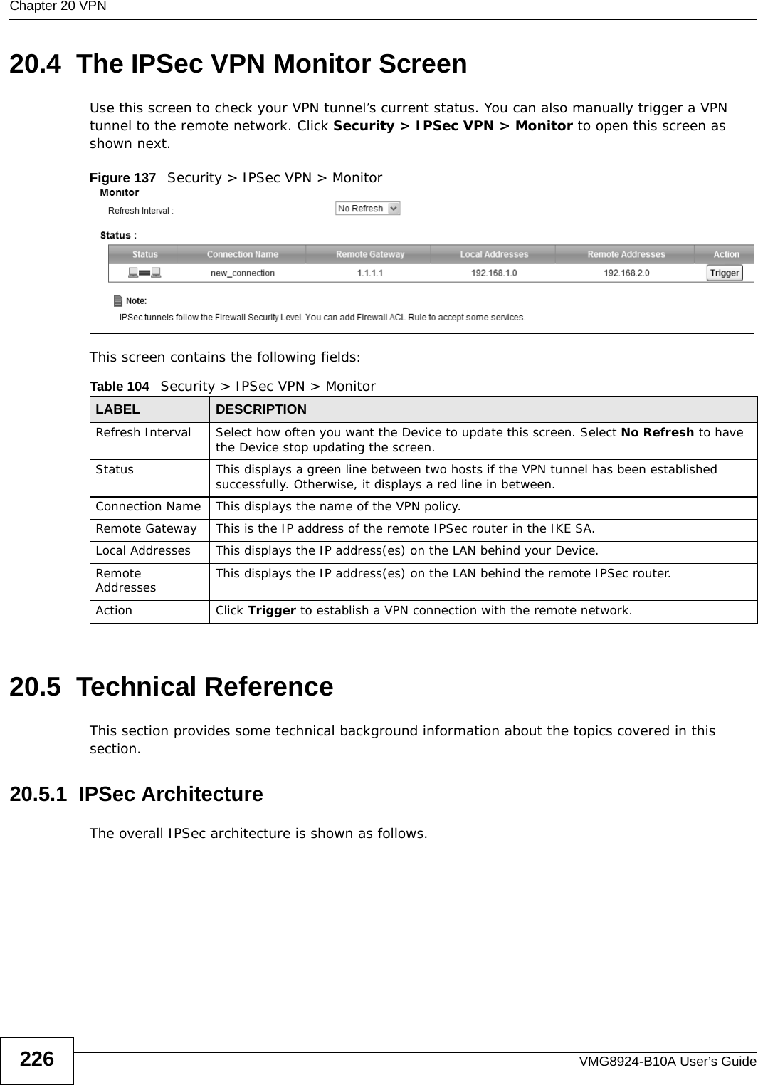 Chapter 20 VPNVMG8924-B10A User’s Guide22620.4  The IPSec VPN Monitor ScreenUse this screen to check your VPN tunnel’s current status. You can also manually trigger a VPN tunnel to the remote network. Click Security &gt; IPSec VPN &gt; Monitor to open this screen as shown next.Figure 137   Security &gt; IPSec VPN &gt; MonitorThis screen contains the following fields:20.5  Technical ReferenceThis section provides some technical background information about the topics covered in this section.20.5.1  IPSec ArchitectureThe overall IPSec architecture is shown as follows.Table 104   Security &gt; IPSec VPN &gt; MonitorLABEL DESCRIPTIONRefresh Interval Select how often you want the Device to update this screen. Select No Refresh to have the Device stop updating the screen.Status This displays a green line between two hosts if the VPN tunnel has been established successfully. Otherwise, it displays a red line in between.Connection Name This displays the name of the VPN policy.Remote Gateway This is the IP address of the remote IPSec router in the IKE SA.Local Addresses This displays the IP address(es) on the LAN behind your Device.Remote Addresses This displays the IP address(es) on the LAN behind the remote IPSec router.Action Click Trigger to establish a VPN connection with the remote network.