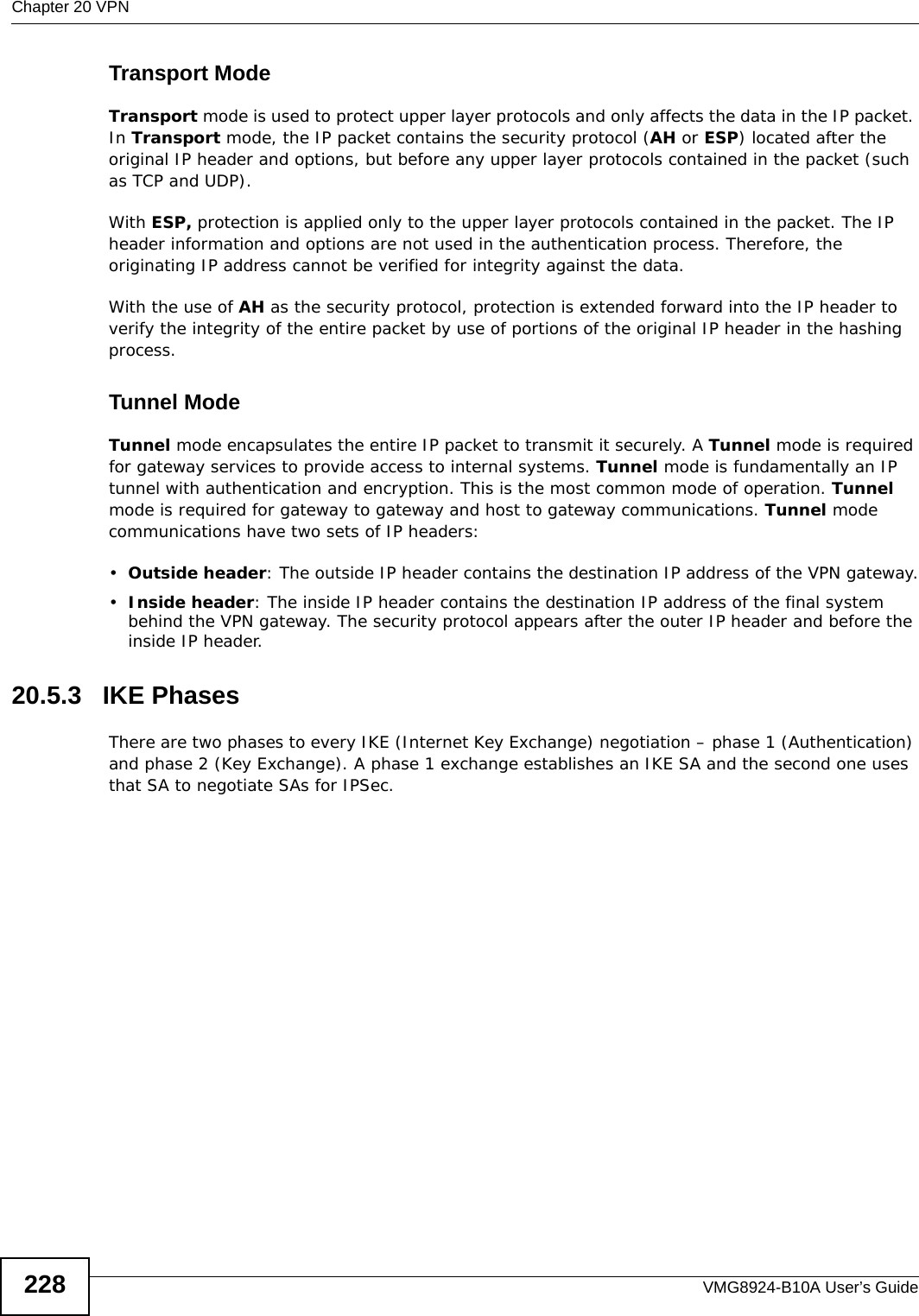 Chapter 20 VPNVMG8924-B10A User’s Guide228Transport ModeTransport mode is used to protect upper layer protocols and only affects the data in the IP packet. In Transport mode, the IP packet contains the security protocol (AH or ESP) located after the original IP header and options, but before any upper layer protocols contained in the packet (such as TCP and UDP). With ESP, protection is applied only to the upper layer protocols contained in the packet. The IP header information and options are not used in the authentication process. Therefore, the originating IP address cannot be verified for integrity against the data. With the use of AH as the security protocol, protection is extended forward into the IP header to verify the integrity of the entire packet by use of portions of the original IP header in the hashing process.Tunnel Mode Tunnel mode encapsulates the entire IP packet to transmit it securely. A Tunnel mode is required for gateway services to provide access to internal systems. Tunnel mode is fundamentally an IP tunnel with authentication and encryption. This is the most common mode of operation. Tunnel mode is required for gateway to gateway and host to gateway communications. Tunnel mode communications have two sets of IP headers:•Outside header: The outside IP header contains the destination IP address of the VPN gateway.•Inside header: The inside IP header contains the destination IP address of the final system behind the VPN gateway. The security protocol appears after the outer IP header and before the inside IP header. 20.5.3   IKE PhasesThere are two phases to every IKE (Internet Key Exchange) negotiation – phase 1 (Authentication) and phase 2 (Key Exchange). A phase 1 exchange establishes an IKE SA and the second one uses that SA to negotiate SAs for IPSec.