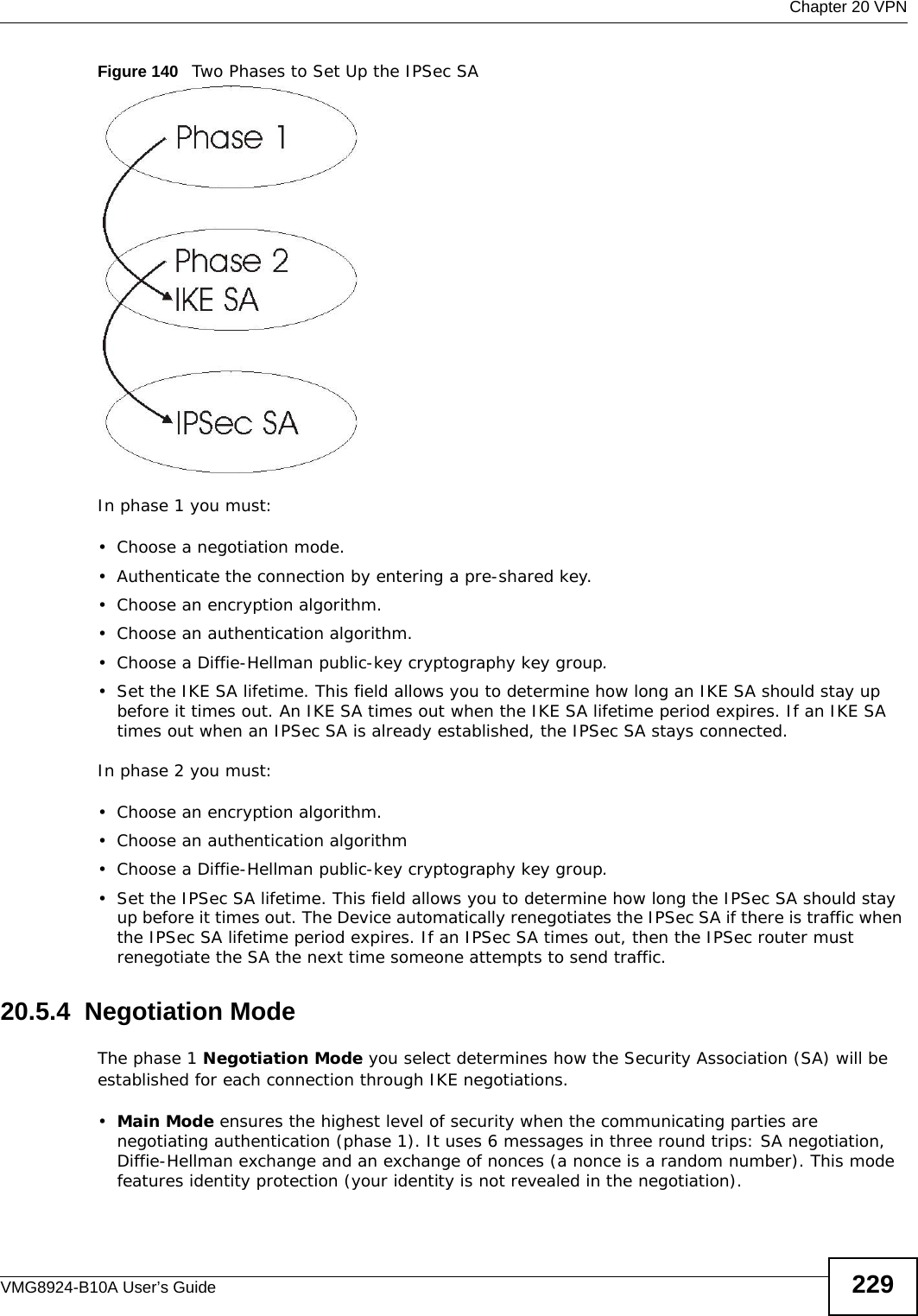  Chapter 20 VPNVMG8924-B10A User’s Guide 229Figure 140   Two Phases to Set Up the IPSec SAIn phase 1 you must:• Choose a negotiation mode.• Authenticate the connection by entering a pre-shared key.• Choose an encryption algorithm.• Choose an authentication algorithm.• Choose a Diffie-Hellman public-key cryptography key group.• Set the IKE SA lifetime. This field allows you to determine how long an IKE SA should stay up before it times out. An IKE SA times out when the IKE SA lifetime period expires. If an IKE SA times out when an IPSec SA is already established, the IPSec SA stays connected.In phase 2 you must:• Choose an encryption algorithm.• Choose an authentication algorithm• Choose a Diffie-Hellman public-key cryptography key group.• Set the IPSec SA lifetime. This field allows you to determine how long the IPSec SA should stay up before it times out. The Device automatically renegotiates the IPSec SA if there is traffic when the IPSec SA lifetime period expires. If an IPSec SA times out, then the IPSec router must renegotiate the SA the next time someone attempts to send traffic.20.5.4  Negotiation ModeThe phase 1 Negotiation Mode you select determines how the Security Association (SA) will be established for each connection through IKE negotiations. •Main Mode ensures the highest level of security when the communicating parties are negotiating authentication (phase 1). It uses 6 messages in three round trips: SA negotiation, Diffie-Hellman exchange and an exchange of nonces (a nonce is a random number). This mode features identity protection (your identity is not revealed in the negotiation). 