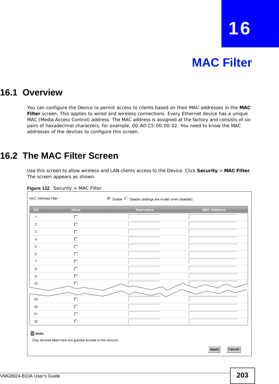 VMG8924-B10A User’s Guide 203CHAPTER   16MAC Filter16.1  Overview You can configure the Device to permit access to clients based on their MAC addresses in the MAC Filter screen. This applies to wired and wireless connections. Every Ethernet device has a unique MAC (Media Access Control) address. The MAC address is assigned at the factory and consists of six pairs of hexadecimal characters, for example, 00:A0:C5:00:00:02. You need to know the MAC addresses of the devices to configure this screen.16.2  The MAC Filter ScreenUse this screen to allow wireless and LAN clients access to the Device. Click Security &gt; MAC Filter. The screen appears as shown.Figure 122   Security &gt; MAC Filter