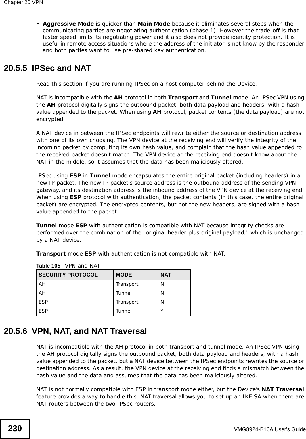 Chapter 20 VPNVMG8924-B10A User’s Guide230•Aggressive Mode is quicker than Main Mode because it eliminates several steps when the communicating parties are negotiating authentication (phase 1). However the trade-off is that faster speed limits its negotiating power and it also does not provide identity protection. It is useful in remote access situations where the address of the initiator is not know by the responder and both parties want to use pre-shared key authentication.20.5.5  IPSec and NATRead this section if you are running IPSec on a host computer behind the Device.NAT is incompatible with the AH protocol in both Transport and Tunnel mode. An IPSec VPN using the AH protocol digitally signs the outbound packet, both data payload and headers, with a hash value appended to the packet. When using AH protocol, packet contents (the data payload) are not encrypted.A NAT device in between the IPSec endpoints will rewrite either the source or destination address with one of its own choosing. The VPN device at the receiving end will verify the integrity of the incoming packet by computing its own hash value, and complain that the hash value appended to the received packet doesn&apos;t match. The VPN device at the receiving end doesn&apos;t know about the NAT in the middle, so it assumes that the data has been maliciously altered.IPSec using ESP in Tunnel mode encapsulates the entire original packet (including headers) in a new IP packet. The new IP packet&apos;s source address is the outbound address of the sending VPN gateway, and its destination address is the inbound address of the VPN device at the receiving end. When using ESP protocol with authentication, the packet contents (in this case, the entire original packet) are encrypted. The encrypted contents, but not the new headers, are signed with a hash value appended to the packet.Tunnel mode ESP with authentication is compatible with NAT because integrity checks are performed over the combination of the &quot;original header plus original payload,&quot; which is unchanged by a NAT device. Transport mode ESP with authentication is not compatible with NAT.20.5.6  VPN, NAT, and NAT TraversalNAT is incompatible with the AH protocol in both transport and tunnel mode. An IPSec VPN using the AH protocol digitally signs the outbound packet, both data payload and headers, with a hash value appended to the packet, but a NAT device between the IPSec endpoints rewrites the source or destination address. As a result, the VPN device at the receiving end finds a mismatch between the hash value and the data and assumes that the data has been maliciously altered.NAT is not normally compatible with ESP in transport mode either, but the Device’s NAT Traversal feature provides a way to handle this. NAT traversal allows you to set up an IKE SA when there are NAT routers between the two IPSec routers.Table 105   VPN and NATSECURITY PROTOCOL MODE NATAH Transport NAH Tunnel NESP Transport NESP Tunnel Y