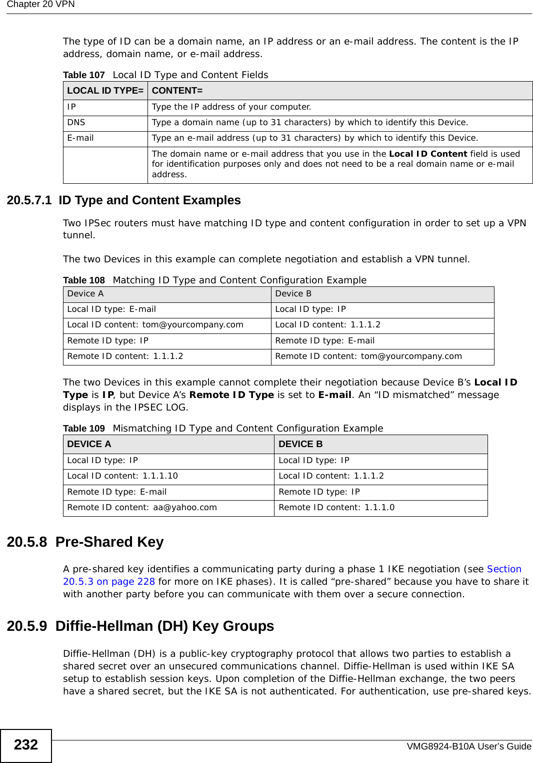 Chapter 20 VPNVMG8924-B10A User’s Guide232The type of ID can be a domain name, an IP address or an e-mail address. The content is the IP address, domain name, or e-mail address. 20.5.7.1  ID Type and Content ExamplesTwo IPSec routers must have matching ID type and content configuration in order to set up a VPN tunnel. The two Devices in this example can complete negotiation and establish a VPN tunnel.The two Devices in this example cannot complete their negotiation because Device B’s Local ID Type is IP, but Device A’s Remote ID Type is set to E-mail. An “ID mismatched” message displays in the IPSEC LOG. 20.5.8  Pre-Shared KeyA pre-shared key identifies a communicating party during a phase 1 IKE negotiation (see Section 20.5.3 on page 228 for more on IKE phases). It is called “pre-shared” because you have to share it with another party before you can communicate with them over a secure connection.20.5.9  Diffie-Hellman (DH) Key GroupsDiffie-Hellman (DH) is a public-key cryptography protocol that allows two parties to establish a shared secret over an unsecured communications channel. Diffie-Hellman is used within IKE SA setup to establish session keys. Upon completion of the Diffie-Hellman exchange, the two peers have a shared secret, but the IKE SA is not authenticated. For authentication, use pre-shared keys.Table 107   Local ID Type and Content FieldsLOCAL ID TYPE= CONTENT=IP Type the IP address of your computer.DNS Type a domain name (up to 31 characters) by which to identify this Device.E-mail Type an e-mail address (up to 31 characters) by which to identify this Device.The domain name or e-mail address that you use in the Local ID Content field is used for identification purposes only and does not need to be a real domain name or e-mail address.Table 108   Matching ID Type and Content Configuration ExampleDevice A Device BLocal ID type: E-mail Local ID type: IPLocal ID content: tom@yourcompany.com Local ID content: 1.1.1.2Remote ID type: IP Remote ID type: E-mailRemote ID content: 1.1.1.2 Remote ID content: tom@yourcompany.comTable 109   Mismatching ID Type and Content Configuration ExampleDEVICE A DEVICE BLocal ID type: IP Local ID type: IPLocal ID content: 1.1.1.10 Local ID content: 1.1.1.2Remote ID type: E-mail Remote ID type: IPRemote ID content: aa@yahoo.com Remote ID content: 1.1.1.0