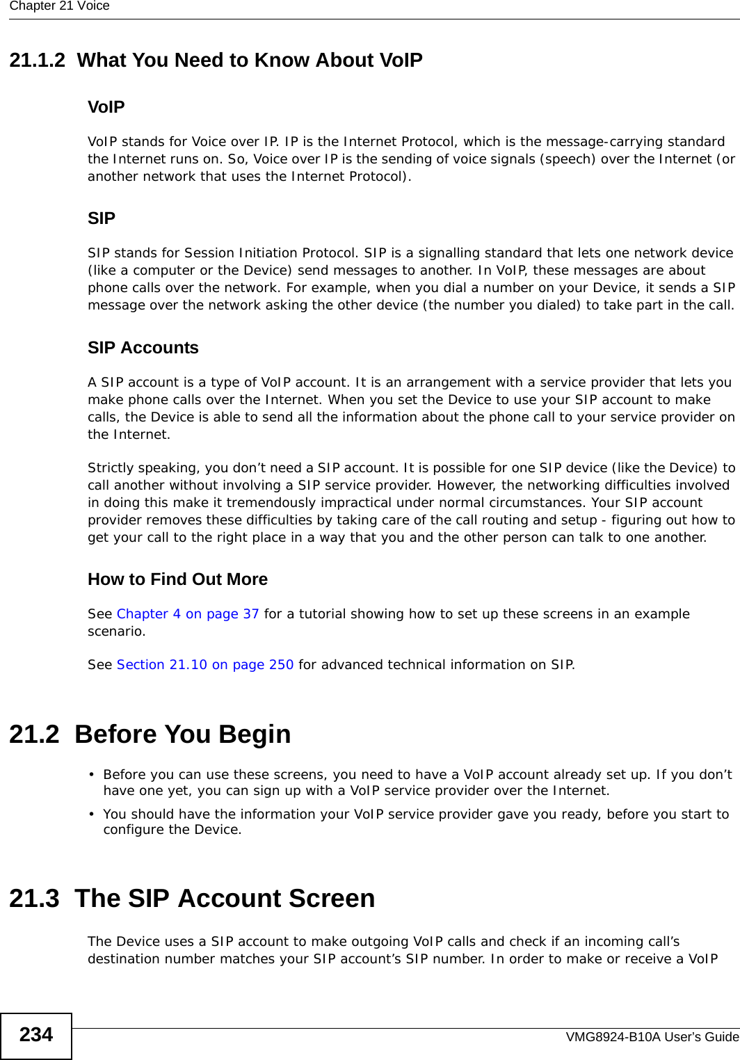 Chapter 21 VoiceVMG8924-B10A User’s Guide23421.1.2  What You Need to Know About VoIPVoIPVoIP stands for Voice over IP. IP is the Internet Protocol, which is the message-carrying standard the Internet runs on. So, Voice over IP is the sending of voice signals (speech) over the Internet (or another network that uses the Internet Protocol).SIPSIP stands for Session Initiation Protocol. SIP is a signalling standard that lets one network device (like a computer or the Device) send messages to another. In VoIP, these messages are about phone calls over the network. For example, when you dial a number on your Device, it sends a SIP message over the network asking the other device (the number you dialed) to take part in the call. SIP AccountsA SIP account is a type of VoIP account. It is an arrangement with a service provider that lets you make phone calls over the Internet. When you set the Device to use your SIP account to make calls, the Device is able to send all the information about the phone call to your service provider on the Internet.Strictly speaking, you don’t need a SIP account. It is possible for one SIP device (like the Device) to call another without involving a SIP service provider. However, the networking difficulties involved in doing this make it tremendously impractical under normal circumstances. Your SIP account provider removes these difficulties by taking care of the call routing and setup - figuring out how to get your call to the right place in a way that you and the other person can talk to one another. How to Find Out MoreSee Chapter 4 on page 37 for a tutorial showing how to set up these screens in an example scenario.See Section 21.10 on page 250 for advanced technical information on SIP.21.2  Before You Begin• Before you can use these screens, you need to have a VoIP account already set up. If you don’t have one yet, you can sign up with a VoIP service provider over the Internet. • You should have the information your VoIP service provider gave you ready, before you start to configure the Device.21.3  The SIP Account Screen The Device uses a SIP account to make outgoing VoIP calls and check if an incoming call’s destination number matches your SIP account’s SIP number. In order to make or receive a VoIP 