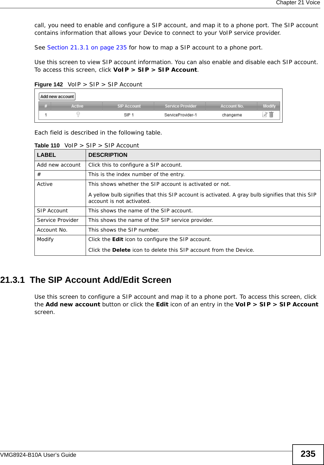  Chapter 21 VoiceVMG8924-B10A User’s Guide 235call, you need to enable and configure a SIP account, and map it to a phone port. The SIP account contains information that allows your Device to connect to your VoIP service provider.See Section 21.3.1 on page 235 for how to map a SIP account to a phone port.Use this screen to view SIP account information. You can also enable and disable each SIP account. To access this screen, click VoIP &gt; SIP &gt; SIP Account.Figure 142   VoIP &gt; SIP &gt; SIP AccountEach field is described in the following table.21.3.1  The SIP Account Add/Edit Screen Use this screen to configure a SIP account and map it to a phone port. To access this screen, click the Add new account button or click the Edit icon of an entry in the VoIP &gt; SIP &gt; SIP Account screen.Table 110   VoIP &gt; SIP &gt; SIP AccountLABEL DESCRIPTIONAdd new account Click this to configure a SIP account.# This is the index number of the entry.Active This shows whether the SIP account is activated or not.A yellow bulb signifies that this SIP account is activated. A gray bulb signifies that this SIP account is not activated.SIP Account  This shows the name of the SIP account.Service Provider This shows the name of the SIP service provider.Account No. This shows the SIP number.Modify Click the Edit icon to configure the SIP account.Click the Delete icon to delete this SIP account from the Device. 