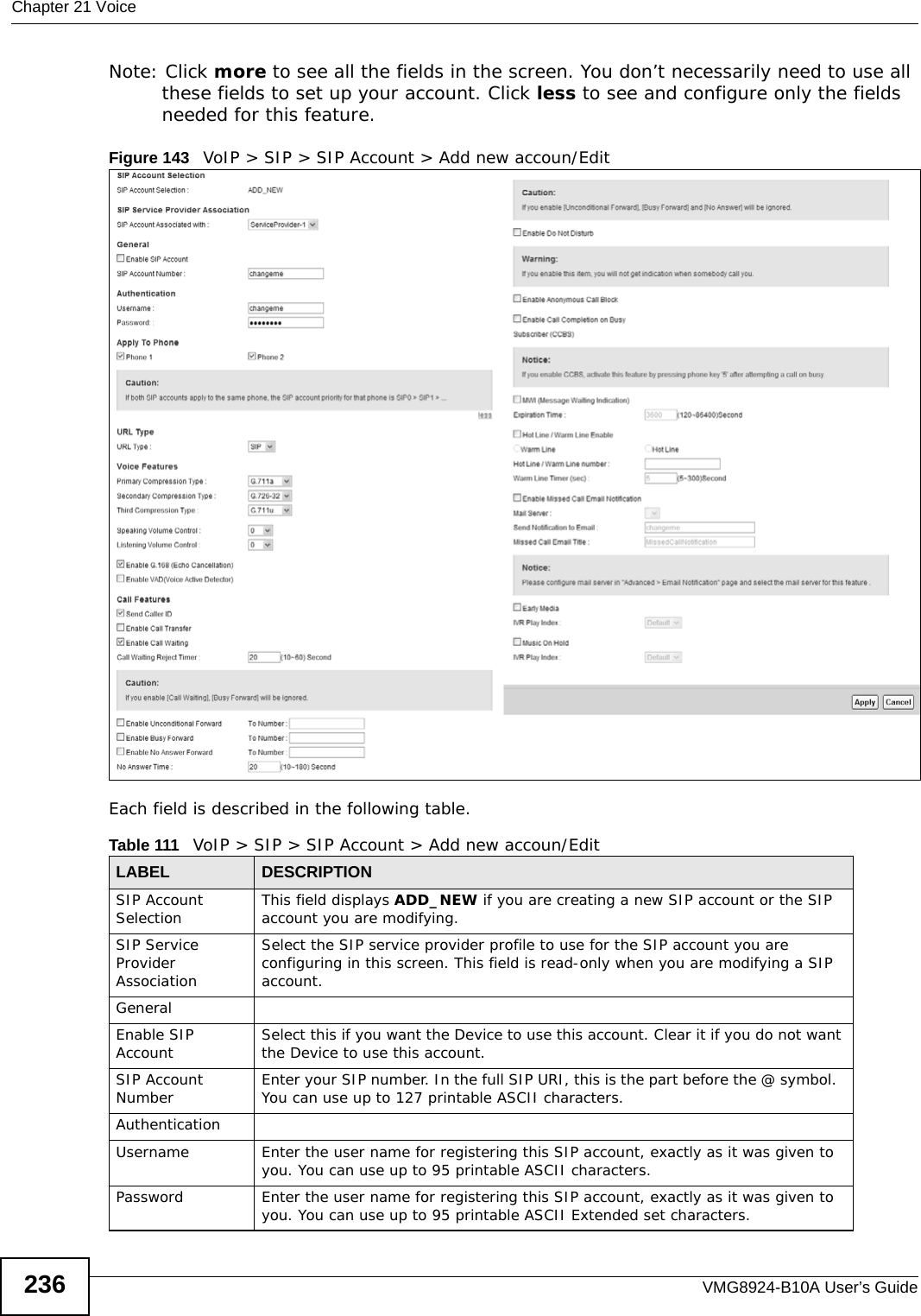 Chapter 21 VoiceVMG8924-B10A User’s Guide236Note: Click more to see all the fields in the screen. You don’t necessarily need to use all these fields to set up your account. Click less to see and configure only the fields needed for this feature. Figure 143   VoIP &gt; SIP &gt; SIP Account &gt; Add new accoun/EditEach field is described in the following table.Table 111   VoIP &gt; SIP &gt; SIP Account &gt; Add new accoun/EditLABEL DESCRIPTIONSIP Account Selection This field displays ADD_NEW if you are creating a new SIP account or the SIP account you are modifying.SIP Service Provider AssociationSelect the SIP service provider profile to use for the SIP account you are configuring in this screen. This field is read-only when you are modifying a SIP account.GeneralEnable SIP Account Select this if you want the Device to use this account. Clear it if you do not want the Device to use this account.SIP Account Number Enter your SIP number. In the full SIP URI, this is the part before the @ symbol.  You can use up to 127 printable ASCII characters.AuthenticationUsername Enter the user name for registering this SIP account, exactly as it was given to you. You can use up to 95 printable ASCII characters.Password Enter the user name for registering this SIP account, exactly as it was given to you. You can use up to 95 printable ASCII Extended set characters.